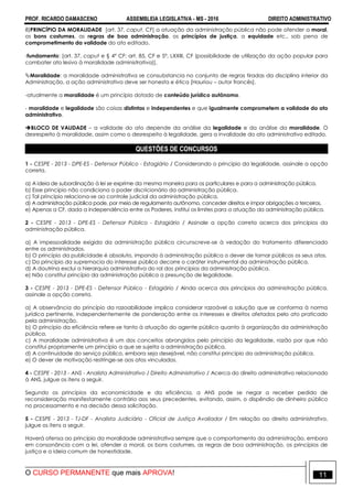 PROF. RICARDO DAMASCENO ASSEMBLEIA LEGISLATIVA - MS - 2016 DIREITO ADMINISTRATIVO
O CURSO PERMANENTE que mais APROVA! 11
8)PRINCÍPIO DA MORALIDADE [art. 37, caput, CF] a atuação da administração pública não pode ofender a moral,
os bons costumes, as regras de boa administração, os princípios de justiça, a equidade etc., sob pena de
comprometimento da validade do ato editado.
-fundamento: [art. 37, caput e § 4º CF; art. 85, CF e 5º, LXXIII, CF (possibilidade de utilização da ação popular para
combater ato lesivo à moralidade administrativa)].
Moralidade: a moralidade administrativa se consubstancia no conjunto de regras tiradas da disciplina interior da
Administração, a ação administrativa deve ser honesta e ética [Hauriou – autor francês].
-atualmente a moralidade é um princípio dotado de conteúdo jurídico autônomo.
- moralidade e legalidade são coisas distintas e independentes e que igualmente comprometem a validade do ato
administrativo.
BLOCO DE VALIDADE – a validade do ato depende da análise da legalidade e da análise da moralidade. O
desrespeito à moralidade, assim como o desrespeito à legalidade, gera a invalidade do ato administrativo editado.
QUESTÕES DE CONCURSOS
1 - CESPE - 2013 - DPE-ES - Defensor Público - Estagiário / Considerando o princípio da legalidade, assinale a opção
correta.
a) A ideia de subordinação à lei se exprime da mesma maneira para os particulares e para a administração pública.
b) Esse princípio não condiciona o poder discricionário da administração pública.
c) Tal princípio relaciona-se ao controle judicial da administração pública.
d) A administração pública pode, por meio de regulamento autônomo, conceder direitos e impor obrigações a terceiros.
e) Apenas a CF, dada a independência entre os Poderes, institui os limites para a atuação da administração pública.
2 - CESPE - 2013 - DPE-ES - Defensor Público - Estagiário / Assinale a opção correta acerca dos princípios da
administração pública.
a) A impessoalidade exigida da administração pública circunscreve-se à vedação do tratamento diferenciado
entre os administrados.
b) O princípio da publicidade é absoluto, impondo à administração pública o dever de tornar públicos os seus atos.
c) Do princípio da supremacia do interesse público decorre o caráter instrumental da administração pública.
d) A doutrina exclui a hierarquia administrativa do rol dos princípios da administração pública.
e) Não constitui princípio da administração pública a presunção de legalidade.
3 - CESPE - 2013 - DPE-ES - Defensor Público - Estagiário / Ainda acerca dos princípios da administração pública,
assinale a opção correta.
a) A observância do princípio da razoabilidade implica considerar razoável a solução que se conforma à norma
jurídica pertinente, independentemente de ponderação entre os interesses e direitos afetados pelo ato praticado
pela administração.
b) O princípio da eficiência refere-se tanto à atuação do agente público quanto à organização da administração
pública.
c) A moralidade administrativa é um dos conceitos abrangidos pelo princípio da legalidade, razão por que não
constitui propriamente um princípio a que se sujeita a administração pública.
d) A continuidade do serviço público, embora seja desejável, não constitui princípio da administração pública.
e) O dever de motivação restringe-se aos atos vinculados.
4 - CESPE - 2013 - ANS - Analista Administrativo / Direito Administrativo / Acerca do direito administrativo relacionado
à ANS, julgue os itens a seguir.
Segundo os princípios da economicidade e da eficiência, a ANS pode se negar a receber pedido de
reconsideração manifestamente contrário aos seus precedentes, evitando, assim, o dispêndio de dinheiro público
no processamento e na decisão dessa solicitação.
5 - CESPE - 2013 - TJ-DF - Analista Judiciário - Oficial de Justiça Avaliador / Em relação ao direito administrativo,
julgue os itens a seguir.
Haverá ofensa ao princípio da moralidade administrativa sempre que o comportamento da administração, embora
em consonância com a lei, ofender a moral, os bons costumes, as regras de boa administração, os princípios de
justiça e a ideia comum de honestidade.
 