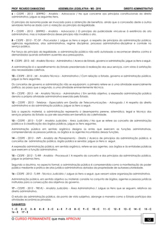 PROF. RICARDO DAMASCENO ASSEMBLEIA LEGISLATIVA - MS - 2016 DIREITO ADMINISTRATIVO
O CURSO PERMANENTE que mais APROVA! 12
6 - CESPE - 2013 - SERPRO - Analista - Advocacia / No que concerne aos princípios constitucionais do direito
administrativo, julgue os seguintes itens.
O princípio da isonomia pode ser invocado para a obtenção de benefício, ainda que a concessão deste a outros
servidores tenha-se dado com a violação ao princípio da legalidade.
7 - CESPE - 2013 - SERPRO - Analista - Advocacia / O princípio da publicidade vincula-se à existência do ato
administrativo, mas a inobservância desse princípio não invalida o ato.
8 - CESPE - 2013 - TC-DF - Procurador / Julgue os itens a seguir, a respeito de princípios da administração pública,
agências reguladoras, atos administrativos, regime disciplinar, processo administrativo-disciplinar e controle no
serviço público.
Por força do princípio da legalidade, a administração pública não está autorizada a reconhecer direitos contra si
demandados quando estiverem ausentes seus pressupostos.
9 - CESPE - 2013 - MS - Analista Técnico - Administrativo / Acerca de Estado, governo e administração, julgue os itens a seguir.
A administração é o aparelhamento do Estado preordenado à realização dos seus serviços, com vistas à satisfação
das necessidades coletivas.
10 - CESPE - 2013 - MI - Analista Técnico - Administrativo / Com relação a Estado, governo e administração pública,
julgue os itens seguintes.
Os conceitos de governo e administração não se equiparam; o primeiro refere-se a uma atividade essencialmente
política, ao passo que o segundo, a uma atividade eminentemente técnica.
11 - CESPE - 2013 - MI - Analista Técnico - Administrativo / Em sentido objetivo, a expressão administração pública
denota a própria atividade administrativa exercida pelo Estado.
12 - CESPE - 2013 - Telebras - Especialista em Gestão de Telecomunicações - Advogado / A respeito do direito
administrativo e da administração pública, julgue os itens a seguir.
Sob o aspecto material, a administração representa o desempenho perene, sistemático, legal e técnico dos
serviços próprios do Estado ou por ele assumidos em benefício da coletividade.
13 - CESPE - 2013 - TJ-DF - Analista Judiciário - Área Judiciária / No que se refere ao conceito de administração
pública e à classificação dos órgãos públicos, julgue os itens seguintes.
Administração pública em sentido orgânico designa os entes que exercem as funções administrativas,
compreendendo as pessoas jurídicas, os órgãos e os agentes incumbidos dessas funções.
14 - CESPE - 2013 - INPI - Analista de Planejamento - Direito / Acerca de princípios da administração pública, e
conceitos de administração pública, órgão público e servidor, julgue os itens a seguir.
A expressão administração pública, em sentido orgânico, refere-se aos agentes, aos órgãos e às entidades públicas
que exercem a função administrativa.
15 - CESPE - 2012 - TJ-RR - Analista - Processual / A respeito do conceito e dos princípios da administração pública,
julgue os próximos itens.
Segundo a doutrina, no aspecto formal, a administração pública é compreendida como a manifestação do poder
público mediante a prática de atos jurídico-administrativos dotados da propriedade de autoexecutoriedade.
16 - CESPE - 2012 - TJ-RR - Técnico Judiciário / Julgue os itens a seguir, que versam sobre organização administrativa.
Administração pública, em sentido objetivo ou material, consiste no conjunto de órgãos, agentes e pessoas jurídicas
instituídas para a consecução dos objetivos do governo.
17 - CESPE - 2012 - TRE-RJ - Analista Judiciário - Área Administrativa / Julgue os itens que se seguem, relativos ao
direito administrativo.
O estudo da administração pública, do ponto de vista subjetivo, abrange a maneira como o Estado participa das
atividades econômicas privadas.
GABARITOS:
1 - C 2 - C 3 - B 4 - E 5 - C 6 - E 7 - E 8 - C 9 - C 10 - C 11 - C 12 - E 13 - C 14 - C 15 - C
16 - E 17 - E
 