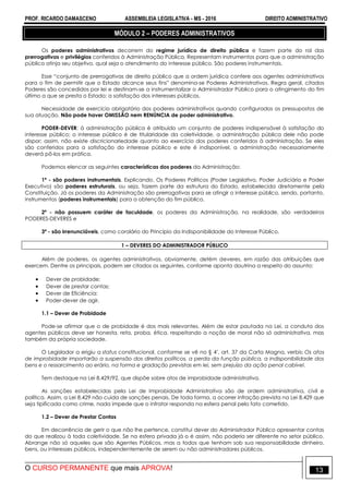 PROF. RICARDO DAMASCENO ASSEMBLEIA LEGISLATIVA - MS - 2016 DIREITO ADMINISTRATIVO
O CURSO PERMANENTE que mais APROVA! 13
MÓDULO 2 – PODERES ADMINISTRATIVOS
Os poderes administrativos decorrem do regime jurídico de direito público e fazem parte do rol das
prerrogativas e privilégios conferidos à Administração Pública. Representam instrumentos para que a administração
pública atinja seu objetivo, qual seja o atendimento do interesse público. São poderes instrumentais.
Esse “conjunto de prerrogativas de direito público que a ordem jurídica confere aos agentes administrativos
para o fim de permitir que o Estado alcance seus fins” denomina-se Poderes Administrativos. Regra geral, citados
Poderes são concedidos por lei e destinam-se a instrumentalizar o Administrador Público para o atingimento do fim
último a que se presta o Estado: a satisfação dos interesses públicos.
Necessidade de exercício obrigatório dos poderes administrativos quando configurados os pressupostos de
sua atuação. Não pode haver OMISSÃO nem RENÚNCIA de poder administrativo.
PODER-DEVER: à administração pública é atribuído um conjunto de poderes indispensável à satisfação do
interesse público; o interesse público é de titularidade da coletividade, a administração pública dele não pode
dispor; assim, não existe discricionariedade quanto ao exercício dos poderes conferidos à administração. Se eles
são conferidos para a satisfação do interesse público e este é indisponível, a administração necessariamente
deverá pô-los em prática.
Podemos elencar as seguintes características dos poderes da Administração:
1ª - são poderes instrumentais. Explicando. Os Poderes Políticos (Poder Legislativo, Poder Judiciário e Poder
Executivo) são poderes estruturais, ou seja, fazem parte da estrutura do Estado, estabelecida diretamente pela
Constituição. Já os poderes da Administração são prerrogativas para se atingir o interesse público, sendo, portanto,
instrumentos (poderes instrumentais) para a obtenção do fim público.
2ª - não possuem caráter de faculdade, os poderes da Administração, na realidade, são verdadeiros
PODERES-DEVERES e
3ª - são irrenunciáveis, como corolário do Princípio da Indisponibilidade do Interesse Público.
1 – DEVERES DO ADMINISTRADOR PÚBLICO
Além de poderes, os agentes administrativos, obviamente, detém deveres, em razão das atribuições que
exercem. Dentre os principais, podem ser citados os seguintes, conforme aponta doutrina a respeito do assunto:
 Dever de probidade;
 Dever de prestar contas;
 Dever de Eficiência:
 Poder-dever de agir.
1.1 – Dever de Probidade
Pode-se afirmar que o de probidade é dos mais relevantes. Além de estar pautada na Lei, a conduta dos
agentes públicos deve ser honesta, reta, proba, ética, respeitando a noção de moral não só administrativa, mas
também da própria sociedade.
O Legislador a erigiu a status constitucional, conforme se vê no § 4º, art. 37 da Carta Magna, verbis: Os atos
de improbidade importarão a suspensão dos direitos políticos, a perda da função pública, a indisponibilidade dos
bens e o ressarcimento ao erário, na forma e gradação previstas em lei, sem prejuízo da ação penal cabível.
Tem destaque na Lei 8.429/92, que dispõe sobre atos de improbidade administrativa.
As sanções estabelecidas pela Lei de Improbidade Administrativa são de ordem administrativa, civil e
política. Assim, a Lei 8.429 não cuida de sanções penais. De toda forma, a ocorrer infração prevista na Lei 8.429 que
seja tipificada como crime, nada impede que o infrator responda na esfera penal pelo fato cometido.
1.2 – Dever de Prestar Contas
Em decorrência de gerir o que não lhe pertence, constitui dever do Administrador Público apresentar contas
do que realizou à toda coletividade. Se na esfera privada já o é assim, não poderia ser diferente no setor público.
Abrange não só aqueles que são Agentes Públicos, mas a todos que tenham sob sua responsabilidade dinheiro,
bens, ou interesses públicos, independentemente de serem ou não administradores públicos.
 