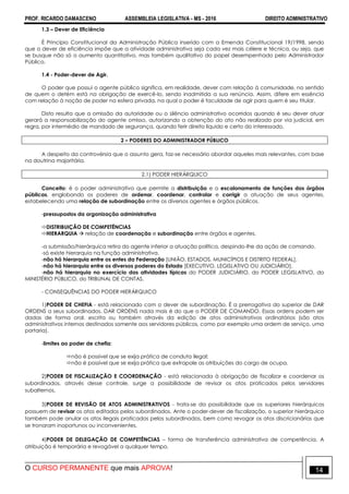 PROF. RICARDO DAMASCENO ASSEMBLEIA LEGISLATIVA - MS - 2016 DIREITO ADMINISTRATIVO
O CURSO PERMANENTE que mais APROVA! 14
1.3 – Dever de Eficiência
É Princípio Constitucional da Administração Pública inserido com a Emenda Constitucional 19/1998, sendo
que o dever de eficiência impõe que a atividade administrativa seja cada vez mais célere e técnica, ou seja, que
se busque não só o aumento quantitativo, mas também qualitativo do papel desempenhado pelo Administrador
Público.
1.4 - Poder-dever de Agir.
O poder que possui o agente público significa, em realidade, dever com relação à comunidade, no sentido
de quem o detém está na obrigação de exercê-lo, sendo inadmitida a sua renúncia. Assim, difere em essência
com relação à noção de poder na esfera privada, na qual o poder é faculdade de agir para quem é seu titular.
Disto resulta que a omissão da autoridade ou o silêncio administrativo ocorridos quando é seu dever atuar
gerará a responsabilização do agente omisso, autorizando a obtenção do ato não realizado por via judicial, em
regra, por intermédio de mandado de segurança, quando ferir direito líquido e certo do interessado.
2 – PODERES DO ADMINISTRADOR PÚBLICO
A despeito da controvérsia que o assunto gera, faz-se necessário abordar aqueles mais relevantes, com base
na doutrina majoritária.
2.1) PODER HIERÁRQUICO
Conceito: é o poder administrativo que permite a distribuição e o escalonamento de funções dos órgãos
públicas, englobando os poderes de ordenar, coordenar, controlar e corrigir a atuação de seus agentes,
estabelecendo uma relação de subordinação entre os diversos agentes e órgãos públicos.
-pressupostos da organização administrativa
DISTRIBUIÇÃO DE COMPETÊNCIAS
HIERARQUIA  relação de coordenação e subordinação entre órgãos e agentes.
-a submissão/hierárquica retira do agente inferior a atuação política, despindo-lhe da ação de comando.
-só existe hierarquia na função administrativa.
-não há hierarquia entre os entes da Federação [UNIÃO, ESTADOS, MUNICÍPIOS E DISTRITO FEDERAL].
-não há hierarquia entre os diversos poderes do Estado [EXECUTIVO, LEGISLATIVO OU JUDICIÁRIO].
-não há hierarquia no exercício das atividades típicas do PODER JUDICIÁRIO, do PODER LEGISLATIVO, do
MINISTÉRIO PÚBLICO, do TRIBUNAL DE CONTAS.
- CONSEQUÊNCIAS DO PODER HIERÁRQUICO
1)PODER DE CHEFIA - está relacionado com o dever de subordinação. É a prerrogativa do superior de DAR
ORDENS a seus subordinados. DAR ORDENS nada mais é do que o PODER DE COMANDO. Essas ordens podem ser
dadas de forma oral, escrita ou também através da edição de atos administrativos ordinatórios (são atos
administrativos internos destinados somente aos servidores públicos, como por exemplo uma ordem de serviço, uma
portaria).
-limites ao poder de chefia:
não é possível que se exija prática de conduta ilegal;
não é possível que se exija prática que extrapole as atribuições do cargo de ocupa.
2)PODER DE FISCALIZAÇÃO E COORDENAÇÃO - está relacionada à obrigação de fiscalizar e coordenar os
subordinados. através desse controle, surge a possibilidade de revisar os atos praticados pelos servidores
subalternos.
3)PODER DE REVISÃO DE ATOS ADMINISTRATIVOS - trata-se da possibilidade que os superiores hierárquicos
possuem de revisar os atos editados pelos subordinados. Ante o poder-dever de fiscalização, o superior hierárquico
também pode anular os atos ilegais praticados pelos subordinados, bem como revogar os atos discricionários que
se tronaram inoportunos ou inconvenientes.
4)PODER DE DELEGAÇÃO DE COMPETÊNCIAS – forma de transferência administrativa de competência. A
atribuição é temporária e revogável a qualquer tempo.
 