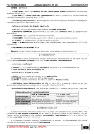 PROF. RICARDO DAMASCENO ASSEMBLEIA LEGISLATIVA - MS - 2016 DIREITO ADMINISTRATIVO
O CURSO PERMANENTE que mais APROVA! 16
CRITÉRIO – CONTEÚDO:
a)LEI MATERIAL – norma cujo conteúdo visa uma conduta geral e abstrata, independente da forma pela
qual tenha sido veiculada;
b)LEI FORMAL – é a norma votada pelo Poder Legislativo nos termos da constituição, não importando seu
conteúdo (são as espécies normativas do art. 59, CF).
-competência para regulamentar: a determinação da competência dependerá da análise da repartição de
competência realizada no texto constitucional.
-Espécies normativas advindas do poder regulamentar:
a)DECRETO- veicula o regulamento da lei, expedido pelo Chefe do Executivo;
b)INSTRUÇÕES NORMATIVAS- atos administrativos expedidos pelos Ministros de Estado que complementam
leis e decretos;
c)REGIMENTO– rege o funcionamento de órgãos colegiados;
d)RESOLUÇÕES – atos inferiores dos regulamentos conferido às altas autoridades do executivo;
e)PORTARIAS - as portarias podem veicular regimentos, resoluções;
f)PARECER NORMATIVO- parecer emitido pelo Chefe da Procuradoria Pública para orientar a atuação da
Administração.
REGULAMENTO AUTÔNOMO NO BRASIL
É possível. Todas as hipóteses de exceção devem estar contempladas no texto constitucional.
2.4) PODER DE POLÍCIA
É a atividade do Estado consistente na limitação da liberdade e da propriedade [art. 78, caput, CTN]. É a
faculdade para condicionar e restringir o uso e gozo de bens, atividades e direitos individuais.
-elementos do conceito legal:
i)“limitando e (…)” - o poder de polícia é uma restrição que incide sobre propriedade e liberdade.
ii)“regula a prática de ato ou abstenção de fato”
-meios de atuação do poder de polícia:
a)ORDENS - implica a regulação da prática de ato. Meio primário.
b)PROIBIÇÕES - implica na abstenção de fato. Meio primário.
c)SANÇÕES - incide na inobservância das ordens ou proibições. Meios secundários.
JUSTIFICATIVA PARA A DEFINIÇÃO ESTAR NO CTN: [art. 145, II, CF]  o poder de polícia é um dos fatos
geradores para a incidência das taxas, por isso ser necessário estar previsto no CTN.
- Fundamento do poder de polícia: PRINCÍPIO DA PREDOMINÂNCIA DO INTERESSE PÚBLICO SOBRE O PRIVADO.
POLÍCIA ADMINISTRATIVA X POLÍCIA JUDICIÁRIA
POLÍCIA ADMINISTRATIVA POLÍCIA JUDICIÁRIA
regulamentação -direito administrativo. -direito penal e processo penal.
incide sobre -bens, direitos e atividade. -pessoas.
quem desempenha -vários órgãos da administração. -corporações especializadas.
espécie de ilícito -ilícito puramente administrativo. -ilícito puramente penal
2.5) PODER DISCRICIONÁRIO
O poder discricionário verifica-se quando a lei, ao outorgar certa competência ao agente público, o faz
conferindo-lhe certa margem de liberdade em seu exercício, podendo o agente público, frente ao caso em
concreto no qual é chamado a atuar, analisar a conveniência e a oportunidade do ato a ser praticado, bem
como o seu conteúdo, nos termos e limites da lei.
A discricionariedade para a realização de determinado ato tem seus contornos delineados na norma de
competência, e não pode ser confundida com arbitrariedade.
 