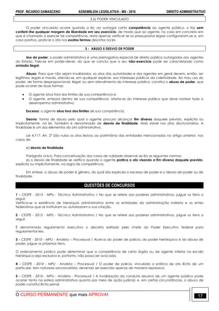 PROF. RICARDO DAMASCENO ASSEMBLEIA LEGISLATIVA - MS - 2016 DIREITO ADMINISTRATIVO
O CURSO PERMANENTE que mais APROVA! 17
2.6) PODER VINCULADO
O poder vinculado ocorre quando a lei, ao outorgar certa competência ao agente público, o faz sem
conferir-lhe qualquer margem de liberdade em seu exercício, de modo que ao agente, no caso em concreto em
que é chamado a exercer tal competência, resta apenas verificar se os pressupostos legais configuraram-se e, em
caso positivo, praticar o ato nos exatos termos descritos na lei.
3 - ABUSO E DESVIO DE PODER
Uso do poder: o poder administrativo é uma prerrogativa especial de direito público outorgadas aos agentes
do Estado. Fala-se em poder-dever, do que se conclui que o seu não-exercício pode ser caracterizado como
omissão ilegal.
Abuso: Para que não sejam invalidados, os atos das autoridades e dos agentes em geral devem, então, ser
legítimos, legais e morais, atendo-se, em qualquer espécie, aos interesses públicos da coletividade. Ao mau uso do
poder, de forma desproporcional, ilegal, ou sem atendimento do interesse público, constitui o abuso de poder, que
pode ocorrer de duas formas:
 O agente atua fora dos limites de sua competência e;
 O agente, embora dentro de sua competência, afasta-se do interesse público que deve nortear todo o
desempenho administrativo.
Excesso: o agente atua fora dos limites de sua competência.
Desvio: forma de abuso pelo qual o agente procura alcançar fim diverso daquele previsto, explicita ou
implicitamente, na lei. Também é denominado de desvio de finalidade. Mais visível nos atos discricionários. A
finalidade é um dos elementos do ato administrativo.
Lei 4.717: Art. 2º São nulos os atos lesivos ao patrimônio das entidades mencionadas no artigo anterior, nos
casos de:
e) desvio de finalidade.
Parágrafo único. Para conceituação dos casos de nulidade observar-se-ão as seguintes normas:
e) o desvio de finalidade se verifica quando o agente pratica o ato visando a fim diverso daquele previsto,
explícita ou implicitamente, na regra de competência.
Em síntese, o abuso de poder é gênero, do qual são espécies o excesso de poder e o desvio de poder ou de
finalidade.
QUESTÕES DE CONCURSOS
1 - CESPE - 2013 - MPU - Técnico Administrativo / No que se refere aos poderes administrativos, julgue os itens a
seguir.
Verifica-se a existência de hierarquia administrativa entre as entidades da administração indireta e os entes
federativos que as instituíram ou autorizaram a sua criação.
2 - CESPE - 2013 - MPU - Técnico Administrativo / No que se refere aos poderes administrativos, julgue os itens a
seguir.
É denominado regulamento executivo o decreto editado pelo chefe do Poder Executivo federal para
regulamentar leis.
3 - CESPE - 2010 - MPU - Analista – Processual / Acerca do poder de polícia, do poder hierárquico e do abuso de
poder, julgue os próximos itens.
O ordenamento jurídico pode determinar que a competência de certo órgão ou de agente inferior na escala
hierárquica seja exclusiva e, portanto, não possa ser avocada.
4 - CESPE - 2010 - MPU - Analista – Processual / O poder de polícia, vinculado a prática de ato ilícito de um
particular, tem natureza sancionatória, devendo ser exercido apenas de maneira repressiva.
5 - CESPE - 2010 - MPU - Analista - Processual / A invalidação da conduta abusiva de um agente público pode
ocorrer tanto na esfera administrativa quanto por meio de ação judicial, e, em certas circunstâncias, o abuso de
poder constitui ilícito penal.
 