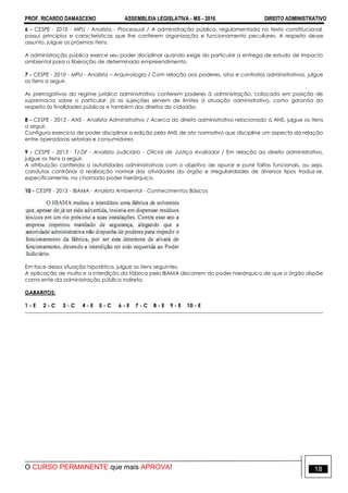 PROF. RICARDO DAMASCENO ASSEMBLEIA LEGISLATIVA - MS - 2016 DIREITO ADMINISTRATIVO
O CURSO PERMANENTE que mais APROVA! 18
6 - CESPE - 2010 - MPU - Analista - Processual / A administração pública, regulamentada no texto constitucional,
possui princípios e características que lhe conferem organização e funcionamento peculiares. A respeito desse
assunto, julgue os próximos itens.
A administração pública exerce seu poder disciplinar quando exige do particular a entrega de estudo de impacto
ambiental para a liberação de determinado empreendimento.
7 - CESPE - 2010 - MPU - Analista – Arquivologia / Com relação aos poderes, atos e contratos administrativos, julgue
os itens a seguir.
As prerrogativas do regime jurídico administrativo conferem poderes à administração, colocada em posição de
supremacia sobre o particular; já as sujeições servem de limites à atuação administrativa, como garantia do
respeito às finalidades públicas e também dos direitos do cidadão.
8 - CESPE - 2013 - ANS - Analista Administrativo / Acerca do direito administrativo relacionado à ANS, julgue os itens
a seguir.
Configura exercício de poder disciplinar a edição pela ANS de ato normativo que discipline um aspecto da relação
entre operadoras setoriais e consumidores.
9 - CESPE - 2013 - TJ-DF - Analista Judiciário - Oficial de Justiça Avaliador / Em relação ao direito administrativo,
julgue os itens a seguir.
A atribuição conferida a autoridades administrativas com o objetivo de apurar e punir faltas funcionais, ou seja,
condutas contrárias à realização normal das atividades do órgão e irregularidades de diversos tipos traduz-se,
especificamente, no chamado poder hierárquico.
10 - CESPE - 2013 - IBAMA - Analista Ambiental - Conhecimentos Básicos
Em face dessa situação hipotética, julgue os itens seguintes.
A aplicação de multa e a interdição da fábrica pelo IBAMA decorrem do poder hierárquico de que o órgão dispõe
como ente da administração pública indireta.
GABARITOS:
1 - E 2 - C 3 - C 4 - E 5 - C 6 - E 7 - C 8 - E 9 - E 10 - E
 