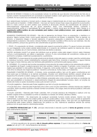 PROF. RICARDO DAMASCENO ASSEMBLEIA LEGISLATIVA - MS - 2016 DIREITO ADMINISTRATIVO
O CURSO PERMANENTE que mais APROVA! 19
MÓDULO 3 – PODERES DO ESTADO
NOÇÃO DE ESTADO: O Estado é uma sociedade natural, no sentido de que decorre naturalmente do fato de os
homens viverem necessariamente em sociedade e aspirarem realizar o bem geral que lhes é próprio, isto é, o BEM
COMUM. Por isso e para isso a sociedade se organiza em Estado.
Num determinado momento o homem sentiu o desejo vago e indeterminado de um bem que ultrapassasse o seu
bem particular e imediato – O BEM COMUM – mas que ao mesmo tempo fosse capaz de garanti-lo e promovê-lo.
Este é o bem comum ou bem público que somente é alcançado através da coordenação de esforços e
intercooperação organizada de um grupo específico. Assim, com intensidade diversa, conforme o
desenvolvimento social e a mentalidade de cada grupo, o instinto social leva ao Estado. Assim, Estado é a
organização político-jurídica de uma sociedade para realizar o bem público/comum, com governo próprio e
território determinado.
ELEMENTOS CONSTITUTIVOS DO ESTADO – Três são os elementos do Estado: Povo ou população, o território e o
governo. Alguns autores citam, como quarto elemento constitutivo do Estado, a soberania. Para os demais, no
entanto, a soberania integra o terceiro elemento. O governo pressupõe a soberania. Se o governo não é
independente e soberano, não existe o Estado Perfeito. O Canadá, Austrália e África do Sul, por exemplo, não são
Estados perfeitos, porque seus governos são subordinados ao governo britânico.
I - POVO – É a população do Estado, considerada pelo aspecto puramente jurídico. É o grupo humano encarado
na sua integração numa ordem estatal determinada; é o conjunto de indivíduos sujeitos às mesmas leis, são os
súditos, os cidadãos de um mesmo Estado, detentores de direitos e deveres.
NAÇÃO: (entidade moral) É um grupo de indivíduos que se sentem unidos pela origem comum, pelos interesses
comuns, e principalmente, por ideias e aspirações comuns. É uma comunidade de consciência, unidas por um
sentimento complexo, indefinível e poderosíssimo: o patriotismo.
II - TERRITÓRIO: É a base espacial do poder jurisdicional do Estado onde este exerce o poder coercitivo estatal sobre
os indivíduos humanos, sendo materialmente composto pela terra firme, incluindo o subsolo e as águas internas
(rios, lagos e mares internos), pelo mar territorial, pela plataforma continental e pelo espaço aéreo.
III - GOVERNO – É o conjunto das funções necessárias à manutenção da ordem jurídica e da administração pública.
No magistério de Duguit, a palavra governo tem dois sentidos; coletivo e singular. O primeiro, como conjunto de
órgãos que presidem a vida política do Estado. O segundo, como poder executivo, “órgão que exerce a função
mais ativa na direção dos negócios públicos”. Governo confunde-se, muitas vezes, com soberania.
FINALIDADE E FUNÇÕES DO ESTADO – O Estado, como sociedade política, tem um fim geral, constituindo-se em
meio para que os indivíduos e as demais sociedades, situadas num determinado território, possam atingir seus
respectivos fins (manter a ordem, assegurar a defesa, e promover o bem-estar e o progresso da sociedade).
Assim, conclui-se que o fim do Estado é o BEM COMUM, entendido este como conjunto de todas as condições de
vida que possibilitem e favoreçam o desenvolvimento integral da personalidade humana. Assim, as funções do
Estado são todas as ações necessárias a execução do bem comum.
• Função Legislativa – Exercido pelo Poder Legislativo que tem a função de elaborar leis;
• Função Executiva – Exercida pelo Poder Executivo e tem como função administrar o Estado visando seus objetivos
concretos. Assim acontece quando o Estado nomeia funcionários, cria cargos, executa serviços públicos, arrecada
impostos etc.;
• Função Judiciária – Exercida pelo Poder Judiciário, tem a função precípua de interpretar e aplicar a lei nos
dissídios surgidos entre os cidadãos ou entre os cidadãos e o Estado. Em síntese, declara o Direito.
O PODER DO ESTADO – Na observação de qualquer sociedade humana revela sempre, mesmo nas mais
rudimentares, a presença de uma ordem jurídica e de um poder político. Assim, mesmo que o poder se apresente
com a aparência de mero poder político, ele é essencialmente poder jurídico, visto que tem sua legitimidade
reconhecida pela ordem jurídica, objetivando fins jurídicos ou não, fazendo-se obedecer através de normas
jurídicas com as quais exerce a dominação estatal.
3.1) PRINCÍPIO REPUBLICANO [art. 1º, CF] - princípio relacionado à decisão quanto à forma de governo adotada
pelo ordenamento nacional.
FORMA DE ESTADO FORMA DE GOVERNO SISTEMA DE GOVERNO
ESTADO
UNITÁRIO
ESTADO FEDERADO
ESTADO
CONFEDERADO
MONARQUIA REPÚBLICA PRESIDENCIALISMO PARLAMENTARISMO
A forma republicana de governo não é clausula pétrea expressa. O que é clausula pétrea é a forma de
estado [art. 60, § 4º, I, CF – forma federativa de Estado].
 