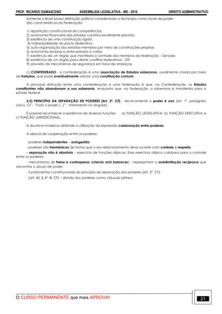 PROF. RICARDO DAMASCENO ASSEMBLEIA LEGISLATIVA - MS - 2016 DIREITO ADMINISTRATIVO
O CURSO PERMANENTE que mais APROVA! 21
Somente o Brasil possui definição política considerando o Município como fonte de poder.
São características da Federação:
1) repartição constitucional de competências;
2) autonomia financeira dos estados constitucionalmente prevista;
3) existência de uma constituição rígida;
4) indissolubilidade do pacto federativo;
5) auto-organização dos estados-membros por meio de constituições próprias;
6) autonomia recíproca entre estados e união;
7) existência de um órgão que manifesta a vontade dos membros da federação – Senado;
8) existência de um órgão para dirimir conflitos federativos - STF;
9) previsão de mecanismos de segurança em face de ameaças.
c) CONFEDERADO - a confederação é uma associação de Estados soberanos, usualmente criada por meio
de tratados, que pode eventualmente adotar uma constituição comum.
A principal distinção entre uma confederação e uma federação é que, na Confederação, os Estados
constituintes não abandonam a sua soberania, enquanto que, na Federação, a soberania é transferida para o
estado federal.
3.3) PRINCÍPIO DA SEPARAÇÃO DE PODERES [Art. 2º, CF] - tecnicamente o poder é uno [art. 1º, parágrafo
único, CF - “Todo o poder (...)” - tratamento no singular].
É possível reconhecer a existência de diversas funções: a) FUNÇÃO LEGISLATIVA; b) FUNÇÃO EXECUTIVA e
c) FUNÇÃO JURISDICIONAL.
A doutrina moderna defende a utilização da expressão colaboração entre poderes.
A ideia é de cooperação entre os poderes:
- poderes independentes – autogestão.
- poderes são harmônicos de forma que o seu relacionamento deve ocorrer com cortesia e respeito.
- separação não é absoluta – exercício de funções atípicas. Esse exercício atípico colabora para o controle
entre os poderes.
- mecanismos de freios e contrapesos (checks and balances) - representam a autolimitação recíproca que
visa evitar o abuso de poder.
- fundamentos constitucionais do princípio da separação dos poderes [art. 2º, CF].
- [art. 60, § 4º, III, CF] – divisão dos poderes como cláusula pétrea.
 