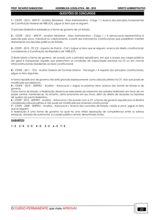 PROF. RICARDO DAMASCENO ASSEMBLEIA LEGISLATIVA - MS - 2016 DIREITO ADMINISTRATIVO
O CURSO PERMANENTE que mais APROVA! 22
QUESTÕES DE CONCURSOS
1 - CESPE - 2012 - MPE-PI - Analista Ministerial - Área Administrativa - Cargo 1 / Acerca dos princípios fundamentais
da Constituição Federal de1988 (CF), julgue os itens que se seguem.
O princípio federativo estabelece a forma de governo de um Estado.
2 - CESPE - 2012 - MPE-PI - Analista Ministerial - Área Administrativa - Cargo 1 / A democracia representativa é
exercida pelo povo, individual ou coletivamente, a partir dos instrumentos constitucionais que possibilitam interferir
diretamente nas decisões políticas do Estado.
3 - CESPE - 2012 - PC-CE - Inspetor de Polícia - Civil / Julgue os itens que se seguem, acerca do direito constitucional,
considerando a Constituição da República de 1988 (CF).
O Brasil adota a forma de governo, de acordo com o princípio republicano, em que o acesso aos cargos públicos
em geral é franqueado àqueles que preencham as condições de capacidade previstas na CF ou em normas
infraconstitucionais obedientes ao texto constitucional
4 - CESPE - 2011 - TCU - Auditor Federal de Controle Externo - Psicologia / A respeito dos princípios constitucionais,
julgue os itens seguintes.
A forma republicana de governo não está gravada expressamente como cláusula pétrea na CF, visto que pode ser
modificada por plebiscito.
5 - CESPE - 2010 - SERPRO - Analista - Advocacia / Julgue os próximos itens, acerca das formas do Estado e de
governo.
Como forma de Estado, a Federação destaca-se pela perda da soberania dos estados federados em favor de um
poder central, mantendo-se, no entanto, certa autonomia em seu favor, além do direito de secessão na hipótese
de quebra do pacto federativo.
6 - CESPE - 2010 - SERPRO - Analista - Advocacia / De acordo com a CF, a forma de governo republicana no Brasil é
considerada cláusula pétrea e não pode ser modificada por emenda constitucional.
7 - CESPE - 2008 - SERPRO - Analista - Advocacia / Acerca dos conceitos de Estado, nação e povo, julgue os itens
que se seguem.
A federação é uma forma de governo na qual há uma nítida separação de competências entre as esferas
estaduais, dotadas de autonomia, e o poder público central, denominado União.
GABARITOS:
1 - E 2 - E 3 - C 4 - C 5 - E 6 - E 7 - E
 