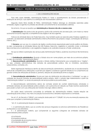PROF. RICARDO DAMASCENO ASSEMBLEIA LEGISLATIVA - MS - 2016 DIREITO ADMINISTRATIVO
O CURSO PERMANENTE que mais APROVA! 23
MÓDULO 4 – NOÇÕES DE ORGANIZAÇÃO DA ADMINISTRATIVA PÚBLICA BRASILEIRA
1. DAS CONSIDERAÇÕES INICIAIS
Para Hely Lopes Meirelles, Administração Pública é “todo o aparelhamento do Estado preordenado à
realização de serviços, cujo objetivo é a satisfação das necessidades coletivas”.
Segundo Maria Silvia Zanella Di Pietro, Administração Pública abrange as atividades exercidas pelas
entidades, órgãos e agentes incumbidos de atender concretamente às necessidades coletivas.
No entanto, há que se ressaltar que Administração e Governo não são a mesma coisa.
A Administração não pratica atos de governo; pratica tão somente atos de execução, com maior ou menor
autonomia funcional, segundo a competência dos órgãos e de seus agentes.
Trata-se da atividade típica do Poder Executivo, mas também pode ser exercido pelos Poderes Legislativo e
Judiciário, ao exercerem atividade administrativa interna (Provimento dos próprios cargos, contratação de serviços
internos, etc.).
O Governo, por sua vez, é o conjunto de órgãos constitucionais responsáveis pela função política do Estado,
ou seja, compreende as atividades típicas dos três Poderes, Executivo, Legislativo e Judiciário, onde, a atividade
típica do Executivo é administrar, a do Legislativo é legislar e do Judiciário é exercer o Poder Jurisdicional.
No que se refere à prestação dos serviços pela Administração Pública, podemos reconhecer três fenômenos
distintos:
I. Centralização administrativa: Quando o Estado atua em nome próprio, por meio de sua estrutura própria,
ou seja, da chamada “Administração Direta”.
II. Desconcentração administrativa: Quando o Estado distribui internamente suas competências a “órgãos”,
ou seja, unidades administrativas não dotadas de personalidade jurídica. São os ministérios, secretarias,
subsecretarias, comissões, etc.
Existe organização hierárquica dentro da desconcentração administrativa, resultante de um escalonamento
vertical de competências e atribuições o qual tem por objetivo coordenar e garantir eficiência no cumprimento do
grande número de atribuições do Estado e, portanto, relação de subordinação entre os órgãos.
III. Descentralização administrativa: Ocorre por meio da distribuição de atribuições a “entidades”, ou seja, a
unidades de atuação dotadas de personalidade jurídica própria. Assim, o estado age indiretamente a partir da
“Administração Indireta” ou ainda da prestação de serviços públicos por particulares.
A descentralização administrativa deriva da vontade estatal de conferir determinadas atividades a
entidades dotadas de personalidade jurídica própria, com autonomia em relação ao Poder Central, exatamente
para poder cumprir com suas atribuições de maneira mais ágil, célere e efetiva.
Em razão dessa autonomia concedida às entidades da Administração Indireta, inexiste relação de
subordinação entre ambos, mas mera vinculação funcional entre o Ministério responsável e a entidade.
No art. 4º, do Decreto nº 200/67, com redação dada pela Lei nº 7.596/87, há uma enumeração expressa dos
entes que compõem a Administração Pública:
“Art. 4º. A administração federal compreende:
I – A administração direta, que se constitui dos serviços integrados na estrutura administrativa da Presidência
da República e dos Ministérios;
II – A administração indireta, que compreende as seguintes categorias de entidades dotadas de
personalidade jurídica própria:
a) autarquias;
b) empresas públicas;
c) sociedades de economia mista e
d) fundações públicas.”
 