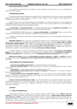 PROF. RICARDO DAMASCENO ASSEMBLEIA LEGISLATIVA - MS - 2016 DIREITO ADMINISTRATIVO
O CURSO PERMANENTE que mais APROVA! 24
Administração Direta e Indireta.
-Os conceitos de administração centralizada e descentralizada são doutrinários, já os de administração
direta e indireta são legais.
ADMINISTRAÇÃO DIRETA
É constituída pelos serviços integrados na própria estrutura administrativa do Estado, por meio das entidades
políticas (União, Estados, Distrito Federal e Municípios), de seus órgãos e de seus agentes, todos integrantes da
própria estrutura estatal, ou Poder Central.
Órgãos Públicos são centros especializados de competência, ou feixes de atribuições e responsabilidades
estabelecidos dentro da própria estrutura administrativa estatal. Pode se dizer também que são unidades de
atuação do Estado desprovidas de personalidade jurídica.
-Conceito legal: a administração direta é constituída pelos órgãos ligados à presidência da república e aos
ministros [conceito legal determinado pelo decreto lei 200/67 (esfera federal)].
- a ADMINISTRAÇÃO DIRETA representa a atuação direta/imediata do ente político (união, estado, distrito
federal ou município); exercendo, ele próprio, as atribuições conferidas pelo ordenamento.
-integram a administração direta todos os demais órgãos ligados por um vínculo hierárquico [fenômeno da
desconcentração].
ÓRGÃOS PÚBLICOS: são centros de competência instituídos para o desempenho de funções estatais,
através de seus agentes cuja atuação é imputada à pessoa jurídica a que pertencem [órgão público é unidade
administrativa despersonificada]. Cada órgão, como centro de competência governamental ou administrativa,
tem necessariamente funções, cargos e agentes, mas é distinto desses elementos, que podem ser modificados,
substituídos ou retirados sem supressão da unidade orgânica. Isso explica porque a alteração de funções, a
vacância dos cargos, ou a mudança de seus titulares não acarreta a extinção do órgão
Os órgãos integram a estrutura do Estado e das demais pessoas jurídicas e não possuem personalidade
jurídica, mas na área de suas atuações e nos limites de sua competência funcional expressam a vontade da
entidade a que pertencem e a vinculam por seus atos, manifestados através de seus agentes (pessoas físicas).
Criação de um órgão: depende de lei de iniciativa do chefe do executivo. A criação e a extinção de órgãos
da administração pública dependem de lei de iniciativa privativa do chefe do executivo (vide art. 48, XI, e 61 § 1º
da CF/88).
-CARACTERÍSTICAS DOS ÓRGÃOS PÚBLICOS:
a)não tem personalidade jurídica própria  não titulariza direitos nem obrigações.
b)não tem patrimônio próprio  o bem não pertence ao órgão, mas à pessoa jurídica da qual o órgão
faça parte.
c)tem funções  a cada órgão é atribuída uma determinada função.
d)estão ligadas à pessoa jurídica por um vínculo de imputação  IMPUTAÇÃO – a conduta do órgão é
imputada à pessoa jurídica.
e)excepcionalmente terá capacidade judiciária  uma vez que não possui personalidade jurídica,
também não possuirá capacidade judiciária [como regra não pode figurar como parte da relação jurídica
processual – não pode ser autor ou réu].
Exceção: Teoria da personificação do órgão – é o reconhecimento da capacidade judiciária do órgão em
determinadas situações. [ex.: falta de repasse de verba do duodécimo (art. 168, CF - repasse mensal que o
executivo municipal deve fazer para o legislativo municipal]  nesse caso se personifica o órgão (Câmara
municipal x Município).
-NATUREZA
1) TEORIA DA REPRESENTAÇÃO:
Influenciada pela lógica do Direito Civil, a teoria da representação defende que o Estado é como um
incapaz, não podendo defender pessoalmente seus próprios interesses. Assim, o agente público atuaria exercendo
uma espécie de curatela dos interesses governamentais suprindo a incapacidade.Essa teoria também falha na
tentativa de explicar o problema, na medida em que, sendo incapaz, o Estado não poderia nomear seu
representante, como ocorre com os agentes públicos;
 