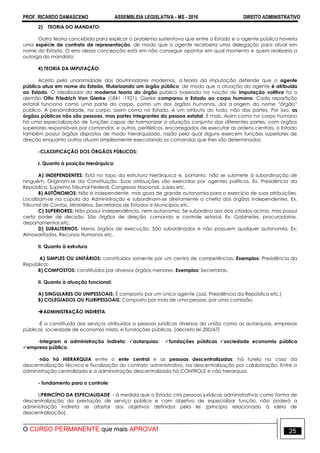 PROF. RICARDO DAMASCENO ASSEMBLEIA LEGISLATIVA - MS - 2016 DIREITO ADMINISTRATIVO
O CURSO PERMANENTE que mais APROVA! 25
2) TEORIA DO MANDATO:
Outra teoria concebida para explicar o problema sustentava que entre o Estado e o agente público haveria
uma espécie de contrato de representação, de modo que o agente receberia uma delegação para atuar em
nome do Estado. O erro dessa concepção está em não conseguir apontar em qual momento e quem realizaria a
outorga do mandato;
4) TEORIA DA IMPUTAÇÃO:
Aceita pela unanimidade dos doutrinadores modernos, a teoria da imputação defende que o agente
público atua em nome do Estado, titularizando um órgão público, de modo que a atuação do agente é atribuída
ao Estado. O idealizador da moderna teoria do órgão público baseada na noção de imputação volitiva foi o
alemão Otto Friedrich Von Gierke (1841 -1921). Gierke comparou o Estado ao corpo humano. Cada repartição
estatal funciona como uma parte do corpo, como um dos órgãos humanos, daí a origem do nome “órgão”
público. A personalidade, no corpo, assim como no Estado, é um atributo do todo, não das partes. Por isso, os
órgãos públicos não são pessoas, mas partes integrantes da pessoa estatal. E mais. Assim como no corpo humano
há uma especialização de funções capaz de harmonizar a atuação conjunta das diferentes partes, com órgãos
superiores responsáveis por comandar, e outros, periféricos, encarregados de executar as ordens centrais, o Estado
também possui órgãos dispostos de modo hierarquizado, razão pela qual alguns exercem funções superiores de
direção enquanto outros atuam simplesmente executando os comandos que lhes são determinados.
-CLASSIFICAÇÃO DOS ÓRGÃOS PÚBLICOS:
I. Quanto à posição hierárquica:
A) INDEPENDENTES: Está no topo da estrutura hierárquica e, portanto, não se submete à subordinação de
ninguém. Originam-se da Constituição. Suas atribuições são exercidas por agentes políticos. Ex. Presidência da
República, Supremo Tribunal Federal, Congresso Nacional, Juízes etc.
B) AUTÔNOMOS: Não é independente, mas goza de grande autonomia para o exercício de suas atribuições.
Localizam-se na cúpula da Administração e subordinam-se diretamente a chefia dos órgãos independentes. Ex.
Tribunal de Contas, Ministérios, Secretarias de Estados e Municípios etc.
C) SUPERIORES: Não possui independência, nem autonomia. Se subordina aos dois citados acima, mas possui
certo poder de decisão. São órgãos de direção, comando e controle setorial. Ex: Gabinetes, procuradorias,
departamentos etc.
D) SUBALTERNOS: Meros órgãos de execução. São subordinados e não possuem qualquer autonomia. Ex:
Almoxarifados, Recursos Humanos etc.
II. Quanto à estrutura
A) SIMPLES OU UNITÁRIOS: constituídos somente por um centro de competências. Exemplos: Presidência da
República;
B) COMPOSTOS: constituídos por diversos órgãos menores. Exemplos: Secretarias.
II. Quanto à atuação funcional:
A) SINGULARES OU UNIPESSOAIS: É composto por um único agente (Juiz, Presidência da República etc.)
B) COLEGIADOS OU PLURIPESSOAIS: Composto por mais de uma pessoa, por uma comissão.
ADMINISTRAÇÃO INDIRETA
-É a constituída dos serviços atribuídos a pessoas jurídicas diversas da união como as autarquias, empresas
públicas, sociedade de economia mista, e fundações públicas. [decreto lei 200/67]
-Integram a administração indireta: autarquias; fundações públicas sociedade economia pública
empresa pública.
-não há HIERARQUIA entre o ente central e as pessoas descentralizadas: há tutela no caso da
descentralização técnica e fiscalização do contrato administrativo, na descentralização por colaboração. Entre a
administração centralizada e a administração descentralizada há CONTROLE e não hierarquia.
- fundamento para o controle:
I)PRINCÍPIO DA ESPECIALIDADE - à medida que o Estado cria pessoas jurídicas administrativas como forma de
descentralização da prestação de serviço público e com objetivo de especializar função, não poderá a
administração indireta se afastar dos objetivos definidos pela lei [princípio relacionado à ideia de
descentralização].
 