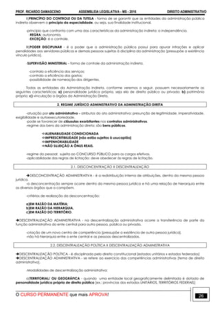 PROF. RICARDO DAMASCENO ASSEMBLEIA LEGISLATIVA - MS - 2016 DIREITO ADMINISTRATIVO
O CURSO PERMANENTE que mais APROVA! 26
II)PRINCÍPIO DO CONTROLE OU DA TUTELA - forma de se garantir que as entidades da administração pública
indireta observem o princípio da especialidade, ou seja, sua finalidade institucional.
-princípio que confronta com uma das características da administração indireta: a independência.
-REGRA: autonomia.
-EXCEÇÃO: é o controle.
III)PODER DISCIPLINAR - é o poder que a administração pública possui para apurar infrações e aplicar
penalidades aos servidores públicos e demais pessoas sujeitas à disciplina da administração [pressupõe a existência
vínculo jurídico].
-SUPERVISÃO MINISTERIAL – forma de controle da administração indireta.
-controla a eficiência dos serviços;
-controla a eficiência dos gastos;
-possibilidade de nomeação dos dirigentes.
Todas as entidades da Administração Indireta, conforme veremos a seguir, possuem necessariamente as
seguintes características: a) personalidade jurídica própria, seja ela de direito público ou privado; b) patrimônio
próprio; c) vinculação a órgãos da Administração Direta.
2. REGIME JURÍDICO ADMINISTRATIVO DA ADMINISTRAÇÃO DIRETA
-atuação por ato administrativo - atributos do ato administrativo: presunção de legitimidade, imperatividade,
exigibilidade e autoexecutoriedade.
-pode se favorecer de cláusulas exorbitantes nos contratos administrativos.
-regime dos bens da administração direta: são bens públicos.
ALIENABILIDADE CONDICIONADA
IMPRESCRITIBILIDADE [não estão sujeitos à usucapião]
IMPENHORABILIDADE
NÃO SUJEIÇÃO A ÔNUS REAIS.
-regime do pessoal: sujeita ao CONCURSO PÚBLICO para os cargos efetivos.
-aplicabilidade das regras de licitação: deve obedecer às regras de licitação.
2.1. DESCONCENTRAÇÃO X DESCENTRALIZAÇÃO
DESCONCENTRAÇÃO ADMINISTRATIVA - é a redistribuição interna de atribuições, dentro da mesma pessoa
jurídica.
-a desconcentração sempre ocorre dentro da mesma pessoa jurídica e há uma relação de hierarquia entre
os diversos órgãos que a compõem.
-critérios de realização da desconcentração:
a)EM RAZÃO DA MATÉRIA;
b)EM RAZÃO DA HIERARQUIA,
c)EM RAZÃO DO TERRITÓRIO.
DESCENTRALIZAÇÃO ADMINISTRATIVA - na descentralização administrativa ocorre a transferência de parte da
função administrativa do ente central para outra pessoa, pública ou privada.
-criação de um novo centro de competência [pressupõe a existência de outra pessoa jurídica].
-não há hierarquia entre o ente central e as pessoas descentralizadas.
2.2. DESCENTRALIZAÇÃO POLÍTICA X DESCENTRALIZAÇÃO ADMINISTRATIVA
DESCENTRALIZAÇÃO POLÍTICA - é disciplinada pelo direito constitucional [estados unitários x estados federados]
DESCENTRALIZAÇÃO ADMINISTRATIVA - se refere ao exercício das competências administrativas [tema de direito
administrativo].
-Modalidades de descentralização administrativa:
a)TERRITORIAL/ OU GEOGRÁFICA - quando uma entidade local geograficamente delimitada é dotada de
personalidade jurídica própria de direito público [ex.: províncias dos estados UNITÁRIOS, TERRITÓRIOS FEDERAIS];
 