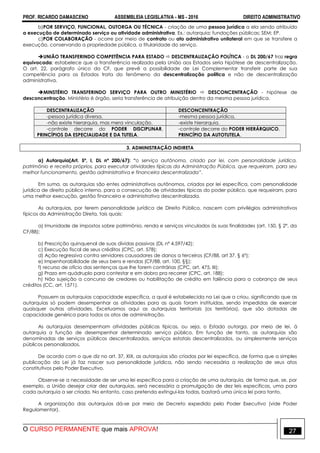 PROF. RICARDO DAMASCENO ASSEMBLEIA LEGISLATIVA - MS - 2016 DIREITO ADMINISTRATIVO
O CURSO PERMANENTE que mais APROVA! 27
b)POR SERVIÇO, FUNCIONAL, OUTORGA OU TÉCNICA - criação de uma pessoa jurídica a ela sendo atribuído
a execução de determinado serviço ou atividade administrativa. Ex.: autarquia; fundações públicas; SEM; EP.
c)POR COLABORAÇÃO - ocorre por meio de contrato ou ato administrativo unilateral em que se transfere a
execução, conservando a propriedade pública, a titularidade do serviço.
UNIÃO TRANSFERINDO COMPETÊNCIA PARA ESTADO  DESCENTRALIZAÇÃO POLÍTICA - o DL 200/67 traz regra
equivocada: estabelece que a transferência realizada pela União aos Estados seria hipótese de descentralização.
O art. 22, parágrafo único da CF, que prevê a possibilidade de Lei Complementar transferir parte de sua
competência para os Estados trata do fenômeno da descentralização política e não de descentralização
administrativa.
MINSTÉRIO TRANSFERINDO SERVIÇO PARA OUTRO MINISTÉRIO  DESCONCENTRAÇÃO - hipótese de
desconcentração. Ministério é órgão, seria transferência de atribuição dentro da mesma pessoa jurídica.
DESCENTRALIZAÇÃO DESCONCENTRAÇÃO
-pessoa jurídica diversa. -mesma pessoa jurídica.
-não existe hierarquia, mas mera vinculação. -existe hierarquia.
-controle decorre do PODER DISCIPLINAR,
PRINCÍPIOS DA ESPECIALIDADE E DA TUTELA.
-controle decorre do PODER HIERÁRQUICO,
PRINCÍPIO DA AUTOTUTELA.
3. ADMINISTRAÇÃO INDIRETA
a) Autarquia(Art. 5º, I, DL nº 200/67): “o serviço autônomo, criado por lei, com personalidade jurídica,
patrimônio e receita próprios, para executar atividades típicas da Administração Pública, que requeiram, para seu
melhor funcionamento, gestão administrativa e financeira descentralizada”.
Em suma, as autarquias são entes administrativos autônomos, criados por lei específica, com personalidade
jurídica de direito público interno, para a consecução de atividades típicas do poder público, que requeiram, para
uma melhor execução, gestão financeira e administrativa descentralizada.
As autarquias, por terem personalidade jurídica de Direito Público, nascem com privilégios administrativos
típicos da Administração Direta, tais quais:
a) Imunidade de impostos sobre patrimônio, renda e serviços vinculados às suas finalidades (art. 150, § 2º, da
CF/88);
b) Prescrição quinquenal de suas dívidas passivas (DL nº 4.597/42);
c) Execução fiscal de seus créditos (CPC, art. 578);
d) Ação regressiva contra servidores causadores de danos a terceiros (CF/88, art 37, § 6º);
e) Impenhorabilidade de seus bens e rendas (CF/88, art. 100, §§);
f) recurso de ofício das sentenças que lhe forem contrárias (CPC, art. 475, III);
g) Prazo em quádruplo para contestar e em dobro pra recorrer (CPC, art. 188);
h) Não sujeição a concurso de credores ou habilitação de crédito em falência para a cobrança de seus
créditos (CC, art. 1571).
Possuem as autarquias capacidade específica, a qual é estabelecida na Lei que a criou, significando que as
autarquias só podem desempenhar as atividades para as quais foram instituídas, sendo impedidas de exercer
quaisquer outras atividades. Excetuamos aqui as autarquias territoriais (os territórios), que são dotadas de
capacidade genérica para todos os atos de administração.
As autarquias desempenham atividades públicas típicas, ou seja, o Estado outorga, por meio de lei, à
autarquia a função de desempenhar determinado serviço público. Em função de tanto, as autarquias são
denominadas de serviços públicos descentralizados, serviços estatais descentralizados, ou simplesmente serviços
públicos personalizados.
De acordo com o que diz no art. 37, XIX, as autarquias são criadas por lei específica, de forma que a simples
publicação da Lei já faz nascer sua personalidade jurídica, não sendo necessária a realização de seus atos
constitutivos pelo Poder Executivo.
Observe-se a necessidade de ser uma lei específica para a criação de uma autarquia, de forma que, se, por
exemplo, a União desejar criar dez autarquias, será necessária a promulgação de dez leis específicas, uma para
cada autarquia a ser criada. No entanto, caso pretenda extingui-las todas, bastará uma única lei para tanto.
A organização das autarquias dá-se por meio de Decreto expedido pelo Poder Executivo (vide Poder
Regulamentar).
 