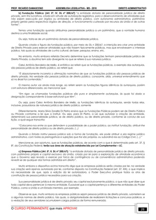 PROF. RICARDO DAMASCENO ASSEMBLEIA LEGISLATIVA - MS - 2016 DIREITO ADMINISTRATIVO
O CURSO PERMANENTE que mais APROVA! 28
b) Fundação Pública: (Art. 5º, IV, DL nº 200/67) “a entidade dotada de personalidade jurídica de direito
privado, sem fins lucrativos, criada em virtude de autorização legislativa, para o desenvolvimento de atividades que
não exijam execução por órgãos ou entidades de direito público, com autonomia administrativa, patrimônio
próprio gerido pelos respectivos órgãos de direção, e funcionamento custeado por recursos da União e de outras
fontes”.
Temos uma fundação quando atribuímos personalidade jurídica a um patrimônio, que a vontade humana
destina a uma finalidade social.
Ou seja, trata-se de um patrimônio dotado de personalidade jurídica.
Quando criada a figura da fundação pública, por meio do DL n 200/67, a intenção era criar uma entidade
de Direito Privado para exercer atividades que não fossem tipicamente públicas, mas que envolvessem o interesse
público, tais quais as atividades de cunho cultural, de lazer, pesquisa, ensino, etc.
No entanto, muito embora referido Decreto determine que as fundações tenham personalidade jurídica de
Direito Privado, a doutrina tem sido divergente no que se refere à sua natureza jurídica.
Celso Antônio Bandeira de Mello, é enfático ao referir que as fundações públicas, a exemplo das autarquias,
são pessoas jurídicas de direito público, ao referir que:
“É absolutamente incorreta a afirmação normativa de que as fundações públicas são pessoas jurídicas de
direito privado. Na verdade são pessoas jurídicas de direito público, consoante, aliás, universal entendimento que
só no Brasil foi contendido.”
O mesmo autor vai ainda mais longe, ao referir serem as fundações figuras idênticas às autarquias, porém
com estrutura diferenciada, ao mencionar que:
“Em rigor, as chamadas fundações públicas são pura e simplesmente autarquias, às quais foi dada a
designação correspondente à base estrutural que têm”.
Ou seja, para Celso Antônio Bandeira de Mello, as fundações idênticas às autarquias, sendo todas elas,
inclusive, possuidoras de natureza jurídica de direito público, somente
Diferentemente, Maria Silvia Zanella Di Pietro ensina que as Fundações Públicas podem ser de Direito Público
ou Privado conforme a lei que a instituir. Ou seja, para Di Pietro, a Lei que autorizar a criação da entidade,
determinará sua personalidade jurídica, se de direito público, ou de direito privado, conforme se conclui de sua
lição, a qual segue transcrita:
“Colocamo-nos entre os que defendem a possibilidade de o poder público, ao instituir fundação, atribuir-lhe
personalidade de direito público ou de direito privado. (...)
Quando o Estado institui pessoa jurídica sob a forma de fundação, ele pode atribuir a ela regime jurídico
administrativo, com todas as prerrogativas e sujeições que lhe são próprias, ou subordiná-las ao Código Civil, (...).”
Mencione-se, por oportuno, que as fundações públicas, de acordo com o que é determinado pelo art. 37, §
8º, da Constituição Federal, terão sua área de atuação estabelecida por Lei Complementar – LC.
c) Empresa Pública (Art. 5º, II, DL nº 200/67): “a entidade dotada de personalidade jurídica de direito privado,
com patrimônio próprio e capital exclusivo da União, criado por lei para a exploração de atividade econômica
que o Governo seja levado a exercer por forca de contingência ou de conveniência administrativa podendo
revestir-se de qualquer das formas admitidas em direito”.
Muito embora o dispositivo acima transcrito diga que as empresas públicas serão criadas por lei, na verdade
sua criação será apenas autorizada por lei, conforme disposto na Constituição Federal (art. 37, XIX), o que implica
na necessidade de que, após a edição da lei autorizadora, o Poder Executivo pratique todos os atos de
constituição de pessoa jurídica necessários para sua criação.
Sua personalidade jurídica é de direito privado; seu capital exclusivamente público, o que não quer dizer que
todo capital deva pertencer à mesma entidade. É possível que o capital pertença a diferentes entidades do Poder
Público, como a União e um Estado-membro, por exemplo.
Observe-se que, muito embora as empresas públicas sejam pessoas jurídicas de direito privado, submetem-se
a algumas normas de direito público, tais quais, a obrigatoriedade de realizarem licitações e concursos públicos, e
a vedação de seus servidores acumularem cargos públicos de forma remunerada.
 