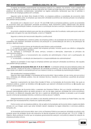 PROF. RICARDO DAMASCENO ASSEMBLEIA LEGISLATIVA - MS - 2016 DIREITO ADMINISTRATIVO
O CURSO PERMANENTE que mais APROVA! 29
O regime de trabalho predominante nas empresas públicas é o celetista. No entanto, muito cuidado: Nos
cargos de gestão, cuja nomeação se dá por indicação dos chefes do Poder Executivo a que se vinculam, temos a
presença de servidores comissionados, submetidos ao regime estatutário, lembrando que não é admitido o
provimento de empregos públicos em comissão.
Segundo Lição de Maria Silvia Zanella Di Pietro, as empresas públicas e sociedades de economia mista
poderão ser divididas entre: a) empresas que executam atividade econômica de natureza privada e b) empresas
que prestam serviço público.
De acordo com o disposto no § 1º, do art. 173, da CF/88, tanto as empresas públicas, quanto as sociedades
de economia mista que explorarem atividade econômica, terão tratamento jurídico diferenciado das demais
entidades da Administração Indireta, inclusive para a contratação de bens e serviços, mediante uma lei própria de
licitações.
No entanto, referida lei própria para este tipo de entidades ainda não foi editada, razão pela qual a elas tem
se aplicado a lei geral. No caso das licitações, a Lei é a nº 8.666/94.
Segundo os termos de mencionado dispositivo constitucional:
“§ 1º A lei estabelecerá o estatuto jurídico da empresa pública, da sociedade de economia mista e de suas
subsidiárias que explorem atividade econômica de produção ou comercialização de bens ou de prestação de
serviços, dispondo sobre:
I - sua função social e formas de fiscalização pelo Estado e pela sociedade;
II - a sujeição ao regime jurídico próprio das empresas privadas, inclusive quanto aos direitos e obrigações
civis, comerciais, trabalhistas e tributários;
III - licitação e contratação de obras, serviços, compras e alienações, observados os princípios da
administração pública;
IV - a constituição e o funcionamento dos conselhos de administração e fiscal, com a participação de
acionistas minoritários;
V - os mandatos, a avaliação de desempenho e a responsabilidade dos administradores”.
Apenas se submetem à essa regra as empresas estatais que exerçam atividades econômicas, não aquelas
que prestem serviços públicos
d) Sociedade de Economia Mista (Art. 5º, III, DL nº 200/67): “a entidade dotada de personalidade jurídica de
direito privado, criada por lei para a exploração de atividade econômica, sob a forma de sociedade anônima,
cujas ações com direito a voto pertençam em sua maioria à União ou a entidade da Administração Indireta”.
São semelhantes à empresa pública.
Segundo Hely Lopes Meirelles, a Sociedade de Economia Mista “deve realizar, em seu nome, por sua conta e
risco, atividades de utilidade pública, mas de natureza técnica, industrial ou econômica, suscetíveis de produzir
renda e lucro...".
Seguindo o pensamento de Maria Silvia Zanella Di Pietro, as Sociedades de Economia Mista, tais quais as
empresas públicas, podem ser divididas entre a) aquelas que exercem atividade econômica ou b) aquelas que
prestam serviço público.
As Sociedades de Economia Mista, a exemplo das Empresas Públicas, têm sua criação autorizada por lei,
possuem personalidade jurídica de direito privado e, em via de regra, exercem atividades de cunho econômico.
No entanto, se diferencia daquelas pelo fato de o capital ser diversificado (público e privado) e por só poder
assumir a forma de Sociedade Anônima, conforme os termos da Lei nº 6.404/76.
Obrigatoriamente as ações com direito a voto deverão pertencer em sua maioria ao Poder Público. Isso não
quer dizer que necessariamente a maioria do capital será público.
Como ocorre com as empresas públicas, não se aplica às Sociedades de Economia Mista o regime de direito
privado em sua íntegra, posto que estas também devem obedecer às regras referentes a concursos públicos,
licitações, etc.
As Sociedades de Economia Mista, bem como as Empresas Públicas que exerçam atividade econômica não
poderão gozar de privilégios fiscais não extensivos às demais empresas do setor privado (Art. 173, § 2º, CF/88). O
Objetivo desta proibição é evitar que as empresas governamentais exerçam concorrência desleal em relação às
empresas privadas comuns.
 