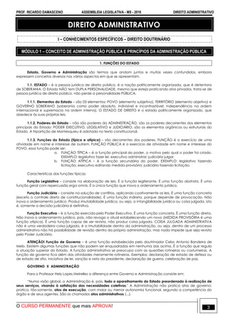 PROF. RICARDO DAMASCENO ASSEMBLEIA LEGISLATIVA - MS - 2016 DIREITO ADMINISTRATIVO
O CURSO PERMANENTE que mais APROVA! 3
DIREITO ADMINISTRATIVO
I – CONHECIMENTOS ESPECÍFICOS – DIREITO DOUTRINÁRIO
MÓDULO 1 – CONCEITO DE ADMINISTRAÇÃO PÚBLICA E PRINCÍPIOS DA ADMINISTRAÇÃO PÚBLICA
1. FUNÇÕES DO ESTADO
Estado, Governo e Administração são termos que andam juntos e muitas vezes confundidos, embora
expressem conceitos diversos nos vários aspectos em que se apresentam.
1.1. ESTADO – é a pessoa jurídica de direito público, é a nação politicamente organizada, que é detentora
de SOBERANIA. O Estado NÃO tem DUPLA PERSONALIDADE, mesmo que esteja praticando atos privados, trata-se de
pessoa jurídica de direito público, não perde a personalidade PÚBLICA.
1.1.1. Elementos do Estado – são 03 elementos: POVO (elemento subjetivo), TERRITÓRIO (elemento objetivo) e
GOVERNO SOBERANO (soberania como poder absoluto, indivisível e incontrastável; independência na ordem
internacional e supremacia na ordem interna). O ESTADO DE DIREITO é o estado politicamente organizado, que
obedece às suas próprias leis.
1.1.2. Poderes do Estado – não são poderes da ADMINISTRAÇÃO, são os poderes decorrentes dos elementos
principais do Estado: PODER EXECUTIVO, LEGISLATIVO e JUDICIÁRIO, são os elementos orgânicos ou estruturais do
Estado. A tripartição de Montesquieu é adotada no texto constitucional.
1.1.3. Funções do Estado (típica e atípica) – são decorrentes dos poderes. FUNÇÃO é o exercício de uma
atividade em nome e interesse de outrem. FUNÇÃO PÚBLICA é o exercício de atividade em nome e interesse do
POVO, essa função pode ser:
a. FUNÇÃO TÍPICA – é a função principal do poder, o motivo pelo qual o poder foi criado.
EXEMPLO: legislativo fazer lei; executivo administrar; judiciário julgar.
b. FUNÇÃO ATÍPICA – é a função secundária do poder. EXEMPLO: legislativo fazendo
licitação; executivo editando medida provisória; judiciário fazendo licitação.
Características das funções típicas:
Função Legislativa – consiste na elaboração de leis. É a função legiferante. É uma função abstrata. É uma
função geral com repercussão erga omnis. É a única função que inova o ordenamento jurídico.
Função Judiciária – consiste na solução de conflitos, aplicando coativamente as leis. É uma função concreta
(exceto o controle direto de constitucionalidade). É uma função indireta, porque depende de provocação. Não
inova o ordenamento jurídico. Produz imutabilidade jurídica, ou seja, a intangibilidade jurídica ou coisa julgada, isto
é, somente a decisão judiciária é definitiva.
Função Executiva – é a função exercida pelo Poder Executivo. É uma função concreta. É uma função direta.
Não inova o ordenamento jurídico, pois, não revoga o atual estabelecendo um novo (MEDIDA PROVISÓRIA é uma
função atípica). É uma função capaz de ser revista, não produz coisa julgada. COISA JULGADA ADMINISTRATIVA
não é uma verdadeira coisa julgada, é a imutabilidade dentro da administração, ou seja, dentro de um processo
administrativo não há possibilidade de revisão dentro da própria administração, mas nada impede que seja revista
pelo Poder Judiciário.
ATENÇÃO! Função de Governo – é uma função estabelecida pelo doutrinador Celso Antonio Bandeira de
Melo. Existem algumas funções que não podem ser enquadradas em nenhuma das acima. É a função que regula
a atuação superior do Estado. A função administrativa se preocupa com as questões rotineiras ou costumeiras. A
função de governo fica além das atividades meramente rotineiras. Exemplos: declaração de estado de defesa ou
de estado de sítio, iniciativa de lei, sanção e veto do presidente, declaração de guerra, celebração de paz.
GOVERNO X ADMINISTRAÇÃO
Para o Professor Hely Lopes Meirelles a diferença entre Governo e Administração consiste em:
“Numa visão global, a Administração é, pois, todo o aparelhamento do Estado preordenado à realização de
seus serviços, visando à satisfação das necessidades coletivas." A Administração não pratica atos de governo;
pratica, tão-somente, atos de execução, com maior ou menor autonomia funcional, segundo a competência do
órgão e de seus agentes. São os chamados atos administrativos (...).
 