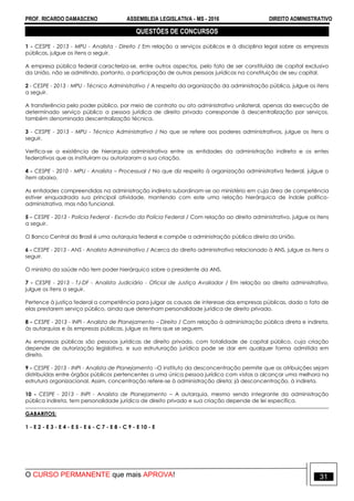 PROF. RICARDO DAMASCENO ASSEMBLEIA LEGISLATIVA - MS - 2016 DIREITO ADMINISTRATIVO
O CURSO PERMANENTE que mais APROVA! 31
QUESTÕES DE CONCURSOS
1 - CESPE - 2013 - MPU - Analista - Direito / Em relação a serviços públicos e à disciplina legal sobre as empresas
públicas, julgue os itens a seguir.
A empresa pública federal caracteriza-se, entre outros aspectos, pelo fato de ser constituída de capital exclusivo
da União, não se admitindo, portanto, a participação de outras pessoas jurídicas na constituição de seu capital.
2 - CESPE - 2013 - MPU - Técnico Administrativo / A respeito da organização da administração pública, julgue os itens
a seguir.
A transferência pelo poder público, por meio de contrato ou ato administrativo unilateral, apenas da execução de
determinado serviço público a pessoa jurídica de direito privado corresponde à descentralização por serviços,
também denominada descentralização técnica.
3 - CESPE - 2013 - MPU - Técnico Administrativo / No que se refere aos poderes administrativos, julgue os itens a
seguir.
Verifica-se a existência de hierarquia administrativa entre as entidades da administração indireta e os entes
federativos que as instituíram ou autorizaram a sua criação.
4 - CESPE - 2010 - MPU - Analista – Processual / No que diz respeito à organização administrativa federal, julgue o
item abaixo.
As entidades compreendidas na administração indireta subordinam-se ao ministério em cuja área de competência
estiver enquadrada sua principal atividade, mantendo com este uma relação hierárquica de índole político-
administrativa, mas não funcional.
5 - CESPE - 2013 - Polícia Federal - Escrivão da Polícia Federal / Com relação ao direito administrativo, julgue os itens
a seguir.
O Banco Central do Brasil é uma autarquia federal e compõe a administração pública direta da União.
6 - CESPE - 2013 - ANS - Analista Administrativo / Acerca do direito administrativo relacionado à ANS, julgue os itens a
seguir.
O ministro da saúde não tem poder hierárquico sobre o presidente da ANS.
7 - CESPE - 2013 - TJ-DF - Analista Judiciário - Oficial de Justiça Avaliador / Em relação ao direito administrativo,
julgue os itens a seguir.
Pertence à justiça federal a competência para julgar as causas de interesse das empresas públicas, dado o fato de
elas prestarem serviço público, ainda que detenham personalidade jurídica de direito privado.
8 - CESPE - 2013 - INPI - Analista de Planejamento – Direito / Com relação à administração pública direta e indireta,
às autarquias e às empresas públicas, julgue os itens que se seguem.
As empresas públicas são pessoas jurídicas de direito privado, com totalidade de capital público, cuja criação
depende de autorização legislativa, e sua estruturação jurídica pode se dar em qualquer forma admitida em
direito.
9 - CESPE - 2013 - INPI - Analista de Planejamento –O instituto da desconcentração permite que as atribuições sejam
distribuídas entre órgãos públicos pertencentes a uma única pessoa jurídica com vistas a alcançar uma melhora na
estrutura organizacional. Assim, concentração refere-se à administração direta; já desconcentração, à indireta.
10 - CESPE - 2013 - INPI - Analista de Planejamento – A autarquia, mesmo sendo integrante da administração
pública indireta, tem personalidade jurídica de direito privado e sua criação depende de lei específica.
GABARITOS:
1 - E 2 - E 3 - E 4 - E 5 - E 6 - C 7 - E 8 - C 9 - E 10 - E
 