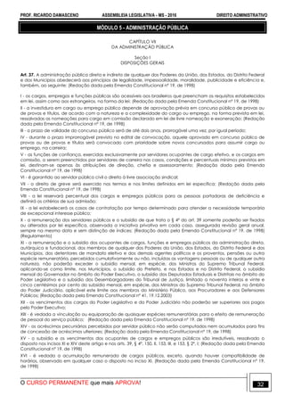PROF. RICARDO DAMASCENO ASSEMBLEIA LEGISLATIVA - MS - 2016 DIREITO ADMINISTRATIVO
O CURSO PERMANENTE que mais APROVA! 32
MÓDULO 5 - ADMINISTRAÇÃO PÚBLICA
CAPÍTULO VII
DA ADMINISTRAÇÃO PÚBLICA
Seção I
DISPOSIÇÕES GERAIS
Art. 37. A administração pública direta e indireta de qualquer dos Poderes da União, dos Estados, do Distrito Federal
e dos Municípios obedecerá aos princípios de legalidade, impessoalidade, moralidade, publicidade e eficiência e,
também, ao seguinte: (Redação dada pela Emenda Constitucional nº 19, de 1998)
I - os cargos, empregos e funções públicas são acessíveis aos brasileiros que preencham os requisitos estabelecidos
em lei, assim como aos estrangeiros, na forma da lei; (Redação dada pela Emenda Constitucional nº 19, de 1998)
II - a investidura em cargo ou emprego público depende de aprovação prévia em concurso público de provas ou
de provas e títulos, de acordo com a natureza e a complexidade do cargo ou emprego, na forma prevista em lei,
ressalvadas as nomeações para cargo em comissão declarado em lei de livre nomeação e exoneração; (Redação
dada pela Emenda Constitucional nº 19, de 1998)
III - o prazo de validade do concurso público será de até dois anos, prorrogável uma vez, por igual período;
IV - durante o prazo improrrogável previsto no edital de convocação, aquele aprovado em concurso público de
provas ou de provas e títulos será convocado com prioridade sobre novos concursados para assumir cargo ou
emprego, na carreira;
V - as funções de confiança, exercidas exclusivamente por servidores ocupantes de cargo efetivo, e os cargos em
comissão, a serem preenchidos por servidores de carreira nos casos, condições e percentuais mínimos previstos em
lei, destinam-se apenas às atribuições de direção, chefia e assessoramento; (Redação dada pela Emenda
Constitucional nº 19, de 1998)
VI - é garantido ao servidor público civil o direito à livre associação sindical;
VII - o direito de greve será exercido nos termos e nos limites definidos em lei específica; (Redação dada pela
Emenda Constitucional nº 19, de 1998)
VIII - a lei reservará percentual dos cargos e empregos públicos para as pessoas portadoras de deficiência e
definirá os critérios de sua admissão;
IX - a lei estabelecerá os casos de contratação por tempo determinado para atender a necessidade temporária
de excepcional interesse público;
X - a remuneração dos servidores públicos e o subsídio de que trata o § 4º do art. 39 somente poderão ser fixados
ou alterados por lei específica, observada a iniciativa privativa em cada caso, assegurada revisão geral anual,
sempre na mesma data e sem distinção de índices; (Redação dada pela Emenda Constitucional nº 19, de 1998)
(Regulamento)
XI - a remuneração e o subsídio dos ocupantes de cargos, funções e empregos públicos da administração direta,
autárquica e fundacional, dos membros de qualquer dos Poderes da União, dos Estados, do Distrito Federal e dos
Municípios, dos detentores de mandato eletivo e dos demais agentes políticos e os proventos, pensões ou outra
espécie remuneratória, percebidos cumulativamente ou não, incluídas as vantagens pessoais ou de qualquer outra
natureza, não poderão exceder o subsídio mensal, em espécie, dos Ministros do Supremo Tribunal Federal,
aplicando-se como limite, nos Municípios, o subsídio do Prefeito, e nos Estados e no Distrito Federal, o subsídio
mensal do Governador no âmbito do Poder Executivo, o subsídio dos Deputados Estaduais e Distritais no âmbito do
Poder Legislativo e o subsídio dos Desembargadores do Tribunal de Justiça, limitado a noventa inteiros e vinte e
cinco centésimos por cento do subsídio mensal, em espécie, dos Ministros do Supremo Tribunal Federal, no âmbito
do Poder Judiciário, aplicável este limite aos membros do Ministério Público, aos Procuradores e aos Defensores
Públicos; (Redação dada pela Emenda Constitucional nº 41, 19.12.2003)
XII - os vencimentos dos cargos do Poder Legislativo e do Poder Judiciário não poderão ser superiores aos pagos
pelo Poder Executivo;
XIII - é vedada a vinculação ou equiparação de quaisquer espécies remuneratórias para o efeito de remuneração
de pessoal do serviço público; (Redação dada pela Emenda Constitucional nº 19, de 1998)
XIV - os acréscimos pecuniários percebidos por servidor público não serão computados nem acumulados para fins
de concessão de acréscimos ulteriores; (Redação dada pela Emenda Constitucional nº 19, de 1998)
XV - o subsídio e os vencimentos dos ocupantes de cargos e empregos públicos são irredutíveis, ressalvado o
disposto nos incisos XI e XIV deste artigo e nos arts. 39, § 4º, 150, II, 153, III, e 153, § 2º, I; (Redação dada pela Emenda
Constitucional nº 19, de 1998)
XVI - é vedada a acumulação remunerada de cargos públicos, exceto, quando houver compatibilidade de
horários, observado em qualquer caso o disposto no inciso XI. (Redação dada pela Emenda Constitucional nº 19,
de 1998)
 