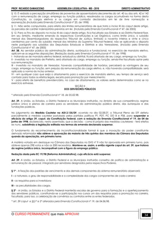 PROF. RICARDO DAMASCENO ASSEMBLEIA LEGISLATIVA - MS - 2016 DIREITO ADMINISTRATIVO
O CURSO PERMANENTE que mais APROVA! 34
§ 10. É vedada a percepção simultânea de proventos de aposentadoria decorrentes do art. 40 ou dos arts. 42 e 142
com a remuneração de cargo, emprego ou função pública, ressalvados os cargos acumuláveis na forma desta
Constituição, os cargos eletivos e os cargos em comissão declarados em lei de livre nomeação e
exoneração.(Incluído pela Emenda Constitucional nº 20, de 1998)
§ 11. Não serão computadas, para efeito dos limites remuneratórios de que trata o inciso XI do caput deste artigo,
as parcelas de caráter indenizatório previstas em lei. (Incluído pela Emenda Constitucional nº 47, de 2005)
§ 12. Para os fins do disposto no inciso XI do caput deste artigo, fica facultado aos Estados e ao Distrito Federal fixar,
em seu âmbito, mediante emenda às respectivas Constituições e Lei Orgânica, como limite único, o subsídio
mensal dos Desembargadores do respectivo Tribunal de Justiça, limitado a noventa inteiros e vinte e cinco
centésimos por cento do subsídio mensal dos Ministros do Supremo Tribunal Federal, não se aplicando o disposto
neste parágrafo aos subsídios dos Deputados Estaduais e Distritais e dos Vereadores. (Incluído pela Emenda
Constitucional nº 47, de 2005)
Art. 38. Ao servidor público da administração direta, autárquica e fundacional, no exercício de mandato eletivo,
aplicam-se as seguintes disposições: (Redação dada pela Emenda Constitucional nº 19, de 1998)
I - tratando-se de mandato eletivo federal, estadual ou distrital, ficará afastado de seu cargo, emprego ou função;
II - investido no mandato de Prefeito, será afastado do cargo, emprego ou função, sendo-lhe facultado optar pela
sua remuneração;
III - investido no mandato de Vereador, havendo compatibilidade de horários, perceberá as vantagens de seu
cargo, emprego ou função, sem prejuízo da remuneração do cargo eletivo, e, não havendo compatibilidade, será
aplicada a norma do inciso anterior;
IV - em qualquer caso que exija o afastamento para o exercício de mandato eletivo, seu tempo de serviço será
contado para todos os efeitos legais, exceto para promoção por merecimento;
V - para efeito de benefício previdenciário, no caso de afastamento, os valores serão determinados como se no
exercício estivesse.
SEÇÃO II
DOS SERVIDORES PÚBLICOS
* alterado pela Emenda Constitucional nº 18, de 05.02.98.
Art. 39. A União, os Estados, o Distrito Federal e os Municípios instituirão, no âmbito de sua competência, regime
jurídico único e planos de carreira para os servidores da administração pública direta, das autarquias e das
fundações públicas.
No julgamento da Medida Cautelar na ADI 2.135/DF, ocorrido no dia 02.08.07, o Tribunal Pleno do STF deferiu
parcialmente a medida cautelar postulada pelos partidos políticos PT, PDT, PC DO B e PSB, para suspender a
eficácia do artigo 39, caput, da Constituição Federal, com a redação da Emenda Constitucional nº 19, de 04 de
junho de 1998, esclarecido, nesta assentada, que a decisão - como é próprio das medidas cautelares - terá efeitos
ex nunc, subsistindo a legislação editada nos termos da emenda declarada suspensa.
O fundamento do reconhecimento da inconstitucionalidade formal é que a inovação do poder constituinte
derivado reformador não obteve a aprovação da maioria de três quintos dos membros da Câmara dos Deputados
quando da apreciação, em primeiro turno.
A matéria votada em destaque na Câmara dos Deputados no DVS nº 9 não foi aprovada em primeiro turno, pois
obteve apenas 298 votos e não os 308 necessários. Manteve-se, assim, o então vigente caput do art. 39, que tratava
do regime jurídico único, incompatível com a figura do emprego público.
Redação dada pela EC 19/98 (Reforma Administrativa), cuja eficácia está suspensa:
Art. 39. A União, os Estados, o Distrito Federal e os Municípios instituirão conselho de política de administração e
remuneração de pessoal, integrado por servidores designados pelos respectivos Poderes.
§ 1º - A fixação dos padrões de vencimento e dos demais componentes do sistema remuneratório observará:
I - a natureza, o grau de responsabilidade e a complexidade dos cargos componentes de cada carreira;
II - os requisitos para a investidura;
III - as peculiaridades dos cargos.
§ 2º - A União, os Estados e o Distrito Federal manterão escolas de governo para a formação e o aperfeiçoamento
dos servidores públicos, constituindo-se a participação nos cursos um dos requisitos para a promoção na carreira,
facultada, para isso, a celebração de convênios ou contratos entre os entes federados.
* art. 39 caput e §§1º e 2º alterados pela Emenda Constitucional nº 19, de 04.06.98.
 