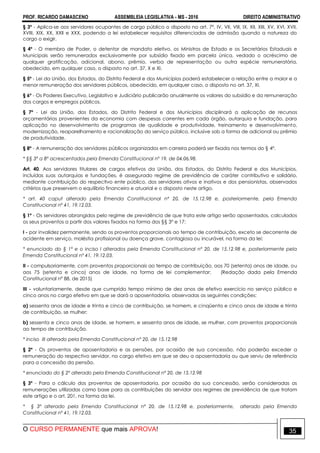 PROF. RICARDO DAMASCENO ASSEMBLEIA LEGISLATIVA - MS - 2016 DIREITO ADMINISTRATIVO
O CURSO PERMANENTE que mais APROVA! 35
§ 3º - Aplica-se aos servidores ocupantes de cargo público o disposto no art. 7º, IV, VII, VIII, IX, XII, XIII, XV, XVI, XVII,
XVIII, XIX, XX, XXII e XXX, podendo a lei estabelecer requisitos diferenciados de admissão quando a natureza do
cargo o exigir.
§ 4º - O membro de Poder, o detentor de mandato eletivo, os Ministros de Estado e os Secretários Estaduais e
Municipais serão remunerados exclusivamente por subsídio fixado em parcela única, vedado o acréscimo de
qualquer gratificação, adicional, abono, prêmio, verba de representação ou outra espécie remuneratória,
obedecido, em qualquer caso, o disposto no art. 37, X e XI.
§ 5º - Lei da União, dos Estados, do Distrito Federal e dos Municípios poderá estabelecer a relação entre a maior e a
menor remuneração dos servidores públicos, obedecido, em qualquer caso, o disposto no art. 37, XI.
§ 6º - Os Poderes Executivo, Legislativo e Judiciário publicarão anualmente os valores do subsídio e da remuneração
dos cargos e empregos públicos.
§ 7º - Lei da União, dos Estados, do Distrito Federal e dos Municípios disciplinará a aplicação de recursos
orçamentários provenientes da economia com despesas correntes em cada órgão, autarquia e fundação, para
aplicação no desenvolvimento de programas de qualidade e produtividade, treinamento e desenvolvimento,
modernização, reaparelhamento e racionalização do serviço público, inclusive sob a forma de adicional ou prêmio
de produtividade.
§ 8º - A remuneração dos servidores públicos organizados em carreira poderá ser fixada nos termos do § 4º.
* §§ 3º a 8º acrescentados pela Emenda Constitucional nº 19, de 04.06.98.
Art. 40. Aos servidores titulares de cargos efetivos da União, dos Estados, do Distrito Federal e dos Municípios,
incluídas suas autarquias e fundações, é assegurado regime de previdência de caráter contributivo e solidário,
mediante contribuição do respectivo ente público, dos servidores ativos e inativos e dos pensionistas, observados
critérios que preservem o equilíbrio financeiro e atuarial e o disposto neste artigo.
* art. 40 caput alterado pela Emenda Constitucional nº 20, de 15.12.98 e, posteriormente, pela Emenda
Constitucional nº 41, 19.12.03.
§ 1º - Os servidores abrangidos pelo regime de previdência de que trata este artigo serão aposentados, calculados
os seus proventos a partir dos valores fixados na forma dos §§ 3º e 17:
I - por invalidez permanente, sendo os proventos proporcionais ao tempo de contribuição, exceto se decorrente de
acidente em serviço, moléstia profissional ou doença grave, contagiosa ou incurável, na forma da lei;
* enunciado do § 1º e o inciso I alterados pela Emenda Constitucional nº 20, de 15.12.98 e, posteriormente pela
Emenda Constitucional nº 41, 19.12.03.
II - compulsoriamente, com proventos proporcionais ao tempo de contribuição, aos 70 (setenta) anos de idade, ou
aos 75 (setenta e cinco) anos de idade, na forma de lei complementar; (Redação dada pela Emenda
Constitucional nº 88, de 2015)
III - voluntariamente, desde que cumprido tempo mínimo de dez anos de efetivo exercício no serviço público e
cinco anos no cargo efetivo em que se dará a aposentadoria, observadas as seguintes condições:
a) sessenta anos de idade e trinta e cinco de contribuição, se homem, e cinqüenta e cinco anos de idade e trinta
de contribuição, se mulher;
b) sessenta e cinco anos de idade, se homem, e sessenta anos de idade, se mulher, com proventos proporcionais
ao tempo de contribuição.
* inciso III alterado pela Emenda Constitucional nº 20, de 15.12.98
§ 2º - Os proventos de aposentadoria e as pensões, por ocasião de sua concessão, não poderão exceder a
remuneração do respectivo servidor, no cargo efetivo em que se deu a aposentadoria ou que serviu de referência
para a concessão da pensão.
* enunciado do § 2º alterado pela Emenda Constitucional nº 20, de 15.12.98
§ 3º - Para o cálculo dos proventos de aposentadoria, por ocasião da sua concessão, serão consideradas as
remunerações utilizadas como base para as contribuições do servidor aos regimes de previdência de que tratam
este artigo e o art. 201, na forma da lei.
* § 3º alterado pela Emenda Constitucional nº 20, de 15.12.98 e, posteriormente, alterado pela Emenda
Constitucional nº 41, 19.12.03.
 
