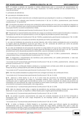 PROF. RICARDO DAMASCENO ASSEMBLEIA LEGISLATIVA - MS - 2016 DIREITO ADMINISTRATIVO
O CURSO PERMANENTE que mais APROVA! 36
§ 4º - É vedada a adoção de requisitos e critérios diferenciados para a concessão de aposentadoria aos
abrangidos pelo regime de que trata este artigo, ressalvados, nos termos definidos em leis complementares, os
casos de servidores:
I - portadores de deficiência;
II - que exerçam atividades de risco;
III - cujas atividades sejam exercidas sob condições especiais que prejudiquem a saúde ou a integridade física.
* enunciado do § 4º alterado pela Emenda Constitucional nº 20, de 15.12.98 e, posteriormente, pela Emenda
Constitucional nº 47 de 05.07.05
§ 5º - Os requisitos de idade e de tempo de contribuição serão reduzidos em cinco anos, em relação ao disposto no
§ 1°, III, a, para o professor que comprove exclusivamente tempo de efetivo exercício das funções de magistério na
educação infantil e no ensino fundamental e médio.
* enunciado do § 5º alterado pela Emenda Constitucional nº 20, de 15.12.98
§ 6º - Ressalvadas as aposentadorias decorrentes dos cargos acumuláveis na forma desta Constituição, é vedada a
percepção de mais de uma aposentadoria à conta do regime de previdência previsto neste artigo.
* § 6º alterado pela Emenda Constitucional nº 03, de 17.03.93 e, posteriormente, pela Emenda Constitucional nº 20, 15.12.98.
§ 7º - Lei disporá sobre a concessão do benefício de pensão por morte, que será igual:
I - ao valor da totalidade dos proventos do servidor falecido, até o limite máximo estabelecido para os benefícios
do regime geral de previdência social de que trata o art. 201, acrescido de setenta por cento da parcela
excedente a este limite, caso aposentado à data do óbito; ou
II - ao valor da totalidade da remuneração do servidor no cargo efetivo em que se deu o falecimento, até o limite
máximo estabelecido para os benefícios do regime geral de previdência social de que trata o art. 201, acrescido
de setenta por cento da parcela excedente a este limite, caso em atividade na data do óbito.
* enunciado do § 7º acrescentado pela Emenda Constitucional nº 20, de 15.12.98 e, posteriormente, alterado e
acrescentados incisos I e II pela Emenda Constitucional nº 41, 19.12.03.
§ 8º - É assegurado o reajustamento dos benefícios para preservar-lhes, em caráter permanente, o valor real,
conforme critérios estabelecidos em lei.
* enunciado do § 8º acrescentado pela Emenda Constitucional nº 20, de 15.12.98 e, posteriormente, alterado pela
Emenda Constitucional nº 41, 19.12.03.
§ 9º - O tempo de contribuição federal, estadual ou municipal será contado para efeito de aposentadoria e o
tempo de serviço correspondente para efeito de disponibilidade.
* enunciado do § 9º acrescentado pela Emenda Constitucional nº 20, de 15.12.98.
§ 10 - A lei não poderá estabelecer qualquer forma de contagem de tempo de contribuição fictício.
* enunciado do § 10 acrescentado pela Emenda Constitucional nº 20, de 15.12.98.
§ 11 - Aplica-se o limite fixado no art. 37, XI, à soma total dos proventos de inatividade, inclusive quando
decorrentes da acumulação de cargos ou empregos públicos, bem como de outras atividades sujeitas à
contribuição para o regime geral de previdência social, e ao montante resultante da adição de proventos de
inatividade com remuneração de cargo acumulável na forma desta Constituição, cargo em comissão declarado
em lei de livre nomeação e exoneração, e de cargo eletivo.
* enunciado do § 11 acrescentado pela Emenda Constitucional nº 20, de 15.12.98.
§ 12 - Além do disposto neste artigo, o regime de previdência dos servidores públicos titulares de cargo efetivo
observará, no que couber, os requisitos e critérios fixados para o regime geral de previdência social.
* enunciado do § 12 acrescentado pela Emenda Constitucional nº 20, de 15.12.98.
§ 13 - Ao servidor ocupante, exclusivamente, de cargo em comissão declarado em lei de livre nomeação e
exoneração bem como de outro cargo temporário ou de emprego público, aplica-se o regime geral de
previdência social.
* enunciado do § 13 acrescentado pela Emenda Constitucional nº 20, de 15.12.98.
§ 14 - A União, os Estados, o Distrito Federal e os Municípios, desde que instituam regime de previdência
complementar para os seus respectivos servidores titulares de cargo efetivo, poderão fixar, para o valor das
aposentadorias e pensões a serem concedidas pelo regime de que trata este artigo, o limite máximo estabelecido
para os benefícios do regime geral de previdência social de que trata o art. 201.
 