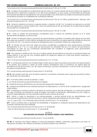 PROF. RICARDO DAMASCENO ASSEMBLEIA LEGISLATIVA - MS - 2016 DIREITO ADMINISTRATIVO
O CURSO PERMANENTE que mais APROVA! 37
* enunciado do § 14 acrescentado pela Emenda Constitucional nº 20, de 15.12.98.
§ 15 - O regime de previdência complementar de que trata o § 14 será instituído por lei de iniciativa do respectivo
Poder Executivo, observado o disposto no art. 202 e seus parágrafos, no que couber, por intermédio de entidades
fechadas de previdência complementar, de natureza pública, que oferecerão aos respectivos participantes planos
de benefícios somente na modalidade de contribuição definida.
* enunciado do § 15 acrescentado pela Emenda Constitucional nº 20, de 15.12.98 e, posteriormente, alterado pela
Emenda Constitucional nº 41, 19.12.03.
§ 16 - Somente mediante sua prévia e expressa opção, o disposto nos §§ 14 e 15 poderá ser aplicado ao servidor
que tiver ingressado no serviço público até a data da publicação do ato de instituição do correspondente regime
de previdência complementar.
* enunciado do § 16 acrescentado pela Emenda Constitucional nº 20, de 15.12.98.
§ 17 - Todos os valores de remuneração considerados para o cálculo do benefício previsto no § 3° serão
devidamente atualizados, na forma da lei.
§ 18 - Incidirá contribuição sobre os proventos de aposentadorias e pensões concedidas pelo regime de que trata
este artigo que superem o limite máximo estabelecido para os benefícios do regime geral de previdência social de
que trata o art. 201, com percentual igual ao estabelecido para os servidores titulares de cargos efetivos.
§ 19 - O servidor de que trata este artigo que tenha completado as exigências para aposentadoria voluntária
estabelecidas no § 1º, III, a, e que opte por permanecer em atividade fará jus a um abono de permanência
equivalente ao valor da sua contribuição previdenciária até completar as exigências para aposentadoria
compulsória contidas no § 1º, II.
§ 20 - Fica vedada a existência de mais de um regime próprio de previdência social para os servidores titulares de
cargos efetivos, e de mais de uma unidade gestora do respectivo regime em cada ente estatal, ressalvado o
disposto no art. 142, § 3º, X.
* §§ 17 a 20 acrescentados pela Emenda Constitucional nº 41, 19.12.03.
§ 21 - A contribuição prevista no § 18 deste artigo incidirá apenas sobre as parcelas de proventos de aposentadoria
e de pensão que superem o dobro do limite máximo estabelecido para os benefícios do regime geral de
previdência social de que trata o art. 201 desta Constituição, quando o beneficiário, na forma da lei, for portador
de doença incapacitante.”
*§ 21 acrescentados pela Emenda Constitucional nº 47 05.07.05.
Art. 41. São estáveis após três anos de efetivo exercício os servidores nomeados para cargo de provimento efetivo
em virtude de concurso público.
§ 1º - O servidor público estável só perderá o cargo:
I - em virtude de sentença judicial transitada em julgado;
II – mediante processo administrativo em que lhe seja assegurada ampla defesa;
III - mediante procedimento de avaliação periódica de desempenho, na forma de lei complementar, assegurada
ampla defesa.
§ 2º - Invalidada por sentença judicial a demissão do servidor estável, será ele reintegrado, e o eventual ocupante
da vaga, se estável, reconduzido ao cargo de origem, sem direito a indenização, aproveitado em outro cargo ou
posto em disponibilidade com remuneração proporcional ao tempo de serviço.
§ 3º - Extinto o cargo ou declarada a sua desnecessidade, o servidor estável ficará em disponibilidade, com
remuneração proporcional ao tempo de serviço, até seu adequado aproveitamento em outro cargo.
* art. 41, caput e §§ 1º ao 3º alterados pela Emenda Constitucional nº 19, de 04.06.98.
§ 4º - Como condição para a aquisição da estabilidade, é obrigatória a avaliação especial de desempenho por
comissão instituída para essa finalidade.
* § 4º acrescentado pela Emenda Constitucional nº 19, de 04.06.98.
* Vide art. 28 da Emenda Constitucional nº 19, de 04.06.98.
SEÇÃO III
DOS MILITARES DOS ESTADOS, DO DISTRITO FEDERAL E DOS TERRITÓRIOS
* alterado pela Emenda Constitucional nº 18, de 05.02.98.
Art. 42. Os membros das Polícias Militares e Corpos de Bombeiros Militares, instituições organizadas com base na
hierarquia e disciplina, são militares dos Estados, do Distrito Federal e dos Territórios.
 