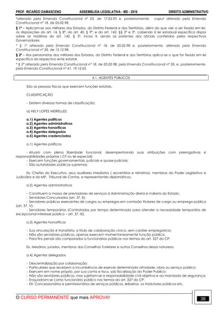 PROF. RICARDO DAMASCENO ASSEMBLEIA LEGISLATIVA - MS - 2016 DIREITO ADMINISTRATIVO
O CURSO PERMANENTE que mais APROVA! 38
*alterado pela Emenda Constitucional nº 03, de 17.03.93 e, posteriormente, caput alterado pela Emenda
Constitucional nº 18, de 05.02.98.
§ 1º - Aplicam-se aos militares dos Estados, do Distrito Federal e dos Territórios, além do que vier a ser fixado em lei,
as disposições do art. 14, § 8º; do art. 40, § 9º; e do art. 142, §§ 2º e 3º, cabendo à lei estadual específica dispor
sobre as matérias do art. 142, § 3º, inciso X, sendo as patentes dos oficiais conferidas pelos respectivos
Governadores.
* § 1º alterado pela Emenda Constitucional nº 18, de 05.02.98 e, posteriormente, alterado pela Emenda
Constitucional nº 20, de 15.12.98.
§ 2º - Aos pensionistas dos militares dos Estados, do Distrito Federal e dos Territórios aplica-se o que for fixado em lei
específica do respectivo ente estatal.
* § 2º alterado pela Emenda Constitucional nº 18, de 05.02.98, pela Emenda Constitucional nº 20, e, posteriormente,
pela Emenda Constitucional nº 41, 19.12.03.
4.1. AGENTES PÚBLICOS
São as pessoas físicas que exercem funções estatais.
CLASSIFICAÇÃO
- Existem diversas formas de classificação;
a) HELY LOPES MEIRELLES:
a.1) Agentes políticos
a.2) Agentes administrativos
a.3) Agentes honoríficos
a.4) Agentes delegados
a.5) Agentes credenciados
a.1) Agentes políticos
- Atuam com plena liberdade funcional, desempenhando suas atribuições com prerrogativas e
responsabilidades próprias ( CF ou lei especial);
- Exercem funções governamentais, judiciais e quase-judiciais;
- São autoridades públicas supremas;
Ex: Chefes do Executivo, seus auxiliares imediatos ( secretários e Ministros), membros do Poder Legislativo e
Judiciário e do MP, Tribunal de Contas, e representantes diplomáticos.
a.2) Agentes administrativos
- Constituem a massa de prestadores de serviços à Administração direta e indireta do Estado;
- Servidores Concursados (art. 37, II);
- Servidores públicos exercentes de cargos ou empregos em comissão titulares de cargo ou emprego público
(art. 37, V);
- Servidores temporários (Contratados por tempo determinado para atender a necessidade temporária de
excepcional interesse público – art. 37, IX).
a.3) Agentes honoríficos
- Sua vinculação é transitória, a titulo de colaboração cívica, sem caráter empregatício;
- Não são servidores públicos, apenas exercem momentaneamente função pública;
- Para fins penais são comparados a funcionários públicos nos termos do art. 327 do CP;
Ex. Mesários, jurados, membros dos Conselhos Tutelares e outros Conselhos dessa natureza.
a.4) Agentes delegados
- Descentralização por colaboração;
- Particulares que recebem a incumbência de exercer determinada atividade, obra ou serviço público;
- Exercem em nome próprio, por sua conta e risco, sob fiscalização do Poder Publico;
- Não são servidores públicos, mas sujeitam-se a responsabilidade civil objetiva e ao mandado de segurança;
- Enquadram-se como funcionário público nos termos do art. 327 do CP;
- EX. Concessionários e permissionários de serviços públicos, leiloeiros, os tradutores públicos etc.
 