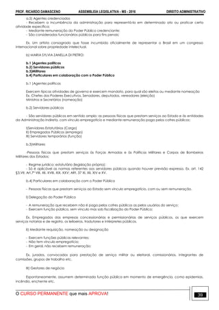 PROF. RICARDO DAMASCENO ASSEMBLEIA LEGISLATIVA - MS - 2016 DIREITO ADMINISTRATIVO
O CURSO PERMANENTE que mais APROVA! 39
a.5) Agentes credenciados
- Recebem a incumbência da administração para representá-la em determinado ato ou praticar certa
atividade específica;
- Mediante remuneração do Poder Público credenciante;
- São considerados funcionários públicos para fins penais;
Ex. Um artista consagrado que fosse incumbido oficialmente de representar o Brasil em um congresso
internacional sobre propriedade intelectual.
b) MARIA SYLVIA ZANELLA DI PIETRO:
b.1 )Agentes políticos
b.2) Servidores públicos
b.3)Militares
b.4) Particulares em colaboração com o Poder Público
b.1 )Agentes políticos
Exercem típicas atividades de governo e exercem mandato, para qual são eleitos ou mediante nomeação
Ex. Chefes dos Poderes Executivos, Senadores, deputados, vereadores (eleição)
Ministros e Secretários (nomeação)
b.2) Servidores públicos
- São servidores públicos em sentido amplo: as pessoas físicas que prestam serviços ao Estado e às entidades
da Administração Indireta, com vínculo empregatício e mediante remuneração paga pelos cofres públicos;
I)Servidores Estatutários (Cargo)
II) Empregados Públicos (emprego)
III) Servidores temporários (função)
b.3)Militares
-Pessoas físicas que prestam serviços às Forças Armadas e às Políticas Militares e Corpos de Bombeiros
Militares dos Estados;
- Regime jurídico: estatutário (legislação própria);
- Só é aplicável as normas referentes aos servidores públicos quando houver previsão expressa. Ex. art. 142
§3,VII; Art.7º VIII, XII, XVIII, XIX, XXV; ARt, 37 XI, XII, XIV e XV.
b.4) Particulares em colaboração com o Poder Público
- Pessoas físicas que prestam serviços ao Estado sem vínculo empregatício, com ou sem remuneração.
I) Delegação do Poder Público
- A remuneração que recebem não é paga pelos cofres públicos as pelos usuários do serviço;
- Exercem função pública, sem vinculo mas sob fiscalização do Poder Público;
Ex. Empregados das empresas concessionárias e permissionárias de serviços públicos, os que exercem
serviços notarias e de registro, os leiloeiros, tradutores e intérpretes públicos.
II) Mediante requisição, nomeação ou designação
- Exercem funções públicas relevantes;
- Não tem vínculo empregatício;
- Em geral, não recebem remuneração;
Ex. jurados, convocados para prestação de serviço militar ou eleitoral, comissionários, integrantes de
comissões, grupos de trabalho etc.
III) Gestores de negócio
Espontaneamente, assumem determinada função pública em momento de emergência, como epidemias,
incêndio, enchente etc.
 