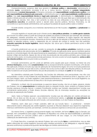 PROF. RICARDO DAMASCENO ASSEMBLEIA LEGISLATIVA - MS - 2016 DIREITO ADMINISTRATIVO
O CURSO PERMANENTE que mais APROVA! 4
Comparativamente, podemos dizer que governo é atividade política e discricionária; administração é
atividade neutra, normalmente vinculada à lei ou à norma técnica. Governo é conduta independente;
administração é conduta hierarquizada. O Governo comanda com responsabilidade constitucional e política, mas
sem responsabilidade profissional pela execução; a Administração executa sem responsabilidade constitucional ou
política, mas com responsabilidade técnica e legal pela execução. A Administração é o instrumental de que
dispõe o Estado para pôr em prática as opções políticas do Governo. Isto não quer dizer que a Administração não
tenha poder de decisão. Tem. Mas o tem somente na área de suas atribuições e nos limites legais de sua
competência executiva, só podendo opinar e decidir sobre assuntos jurídicos, técnicos, financeiros, ou de
conveniência e oportunidade administrativas, sem qualquer faculdade de opção política sobre a matéria.”
O poder estatal, conquanto uno e indivisível, desmembra-se em três funções: a legislativa, a jurisdicional e a
administrativa.
A função legislativa é aquela pela qual o Estado produz atos jurídicos primários, de caráter geral e abstrato,
que inovam na ordem jurídica a partir de outorga de poderes da própria Constituição (por exemplo, leis ordinárias,
leis delegadas, medidas provisórias etc.). Nessa função o Estado estabelece as regras regentes das relações
jurídicas a serem futuramente travadas, mantendo-se acima e além de tais relações (o Estado edita as normas que
regerão as relações jurídicas, como a celebração de um contrato de compra e venda, mas não participa,
enquanto exercente da função legislativa, dessas relações; daí, diz-se que o Estado permanece acima e além
dessas relações).
A função jurisdicional, por sua vez, consiste na produção de atos jurídicos subsidiários mediante os quais
controvérsias jurídicas são solucionadas de forma definitiva. É função de aplicação da lei, que se manifesta apenas
quando os comandos legais não são espontaneamente respeitados e o Estado é provocado pelo interessado para
resolver o litígio daí resultante. Apesar de não se tratar da produção de atos jurídicos primários, pois o Estado aqui
parte da norma posta, na função jurisdicional ele permanece, tal como ocorre na função legislativa, acima e além
das relações jurídicas sobre as quais incide sua atuação.
A função administrativa, por fim, pode ser definida como aquela pela qual o Estado, no interior de uma
estrutura hierárquica, produz atos complementares à lei ou excepcionalmente à própria Constituição, a fim de dar-
lhes aplicação. Embora a função aqui seja de aplicação de mandamentos legais, tal como na função jurisdicional,
neste caso, ao contrário do que nela ocorre, o Estado não se situa acima e além das relações jurídicas. Os atos que
edita no exercício da função administrativa são por ele produzidos na condição de parte de tais relações.
Na sistemática adotada pela Constituição, tais funções são atribuídas com precipuidade, mas não com
exclusividade, a cada um dos Poderes de nossa República, independentes e harmônicos entre si, segundo o art. 2º
da Carta Magna. Assim, ao Poder Legislativo cabe predominantemente o desempenho da função legislativa; ao
Judiciário o da função jurisdicional e ao Executivo o da função administrativa.
Entretanto, no Brasil, não há exclusividade no exercício dessas funções, não há um rígida, absoluta, divisão
dos Poderes, mas sim preponderância na realização desta ou daquela função. Assim, embora os Poderes tenham
funções precípuas (funções típicas), a própria Constituição autoriza que também desempenhem funções que
normalmente pertenceriam a Poder diverso (funções atípicas). São as chamadas ressalvas (ou exceções) ao
princípio da separação dos Poderes.
Assim, todos os Poderes exercem, secundariamente, funções que são atribuídas em caráter principal aos
demais. Isto se deve ao fato de que o nosso sistema constitucional adotou o princípio da especialização de
funções, e não uma rígida atribuição de certa função, com exclusividade, a um dos Poderes da República.
Podemos, assim, dizer que o Poder Judiciário, além de sua função típica – a jurisdicional -, também
atipicamente exerce atribuições de caráter legislativo (quando os Tribunais elaboram seus respectivos regimentos
internos) e administrativo (quando, por exemplo, contrata seu pessoal e organiza os serviços de suas secretarias).
Da mesma forma, o Legislativo precipuamente legisla, mas também, de forma atípica, julga (o Senado, por
exemplo, tem competência para julgar o Presidente da República nos crimes de responsabilidade) e administra
(quando promove um concurso público para o preenchimento de seus cargos, ou uma licitação para a
celebração de determinado contrato).
E o Poder Executivo, a exemplo dos demais Poderes, tem uma função típica, a administrativa, mas ao dela
detêm atribuições de caráter legislativo (quando edita medidas provisórias ou leis delegadas e, segundo alguns,
decretos autônomos) e jurisdicional (quando decide litígios em âmbito administrativo).
 