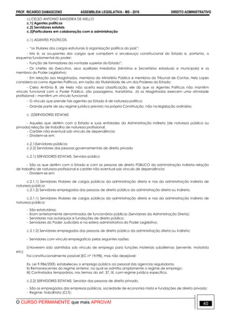 PROF. RICARDO DAMASCENO ASSEMBLEIA LEGISLATIVA - MS - 2016 DIREITO ADMINISTRATIVO
O CURSO PERMANENTE que mais APROVA! 40
c) CELSO ANTONIO BANDEIRA DE MELLO:
c.1) Agentes políticos
c.2) Servidores estatais
c.3)Particulares em colaboração com a administração
c.1) AGENTES POLÍTICOS
- “os titulares dos cargos estruturais à organização política do país”;
- Isto é, os ocupantes dos cargos que compõem o arcabouço constitucional do Estado e, portanto, o
esquema fundamental do poder;
- Função de formadores da vontade superior do Estado”;
- Os chefes do Executivo, seus auxiliares imediatos (Ministros e Secretários estaduais e municipais) e os
membros do Poder Legislativo;
- Em relação aos Magistrados, membros do Ministério Público e membros do Tribunal de Contas, Hely Lopes
considera-os como Agentes Políticos, em razão da titularidade de um dos Poderes do Estado;
- Celso Antônio B. de Melo não aceita essa classificação, ele diz que os Agentes Políticos não mantêm
vinculo funcional com o Poder Público, são passageiros, transitórios. Já os Magistrados exercem uma atividade
profissional – mantêm um vínculo funcional;
- O vínculo que prende tais agentes ao Estado é de natureza política;
- Grande parte de seu regime jurídico previsto na própria Constituição, não na legislação ordinária;
c. 2)SERVIDORES ESTATAIS
- Aqueles que detêm com o Estado e suas entidades da Administração indireta (de natureza pública ou
privada) relação de trabalho de natureza profissional;
- Caráter não eventual sob vínculo de dependência;
- Dividem-se em:
c.2.1)Servidores públicos
c.2.2) Servidores das pessoas governamentais de direito privado
c.2.1) SERVIDORES ESTATAIS: Servidor público
- São os que detêm com o Estado e com as pessoas de direito PÚBLICO da administração indireta relação
de trabalho de natureza profissional e caráter não eventual sob vínculo de dependência;
- Dividem-se em:
c.2.1.1) Servidores titulares de cargos públicos da administração direta e nas da administração indireta de
natureza pública;
c.2.1.2) Servidores empregados das pessoas de direito público da administração direta ou indireta.
c.2.1.1) Servidores titulares de cargos públicos da administração direta e nas da administração indireta de
natureza pública:
- São estatutários;
- Eram anteriormente denominados de funcionários públicos (Servidores da Administração Direta);
- Servidores nas autarquias e fundações de direito público;
- Servidores do Poder Judiciário e na esfera administrativa do Poder Legislativo.
c.2.1.2) Servidores empregados das pessoas de direito público da administração direta ou indireta:
- Servidores com vinculo empregatício pelas seguintes razões:
I) Haverem sido admitidos sob vínculo de emprego para funções materiais subalternas (servente, motorista
etc);
Foi constitucionalmente possível (EC nº 19/98), mas não desejável;
Ex. Lei 9.986/2000, estabeleceu o emprego público ao pessoal das agencias reguladoras.
II) Remanescentes do regime anterior, no qual se admitia amplamente o regime de emprego;
III) Contratados temporários, nos termos do art. 37, IX, com regime jurídico específico.
c.2.2) SERVIDORES ESTATAIS: Servidor das pessoas de direito privado.
- São os empregados das empresas públicas, sociedade de economia mista e fundações de direito privado;
- Regime: trabalhista (CLT);
 