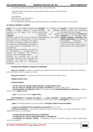 PROF. RICARDO DAMASCENO ASSEMBLEIA LEGISLATIVA - MS - 2016 DIREITO ADMINISTRATIVO
O CURSO PERMANENTE que mais APROVA! 41
c.3) PARTICULARES EM COLABORAÇÃO COM A ADMINISTRAÇÃO
- São particulares que exercem função pública mesmo que em caráter eventual.
- Dividem-se em:
I. Requisitados
II.Gestores de negócios públicos
III. Locação civil de serviços
IV. Concessionários, permissionários de serviços públicos e delegados de função ou ofício público
 CARGO X EMPREGO X FUNÇÃO
Cargo – é a mais simples unidade de
poderes e deveres estatais a serem
expressos por um agente com vínculo
estatutário
-espécies:
a)Cargos vitalícios: são os que oferecem
maior garantia de permanência a seus
ocupantes, que só os perdem, em regra,
por meio de processo judicial (isso depois
de adquirida a vitaliciedade). [o ocupante
de cargo vitalício é aposentado com a
compulsória]
b)Cargos efetivos: revestem-se de caráter
de permanência e correspondem à
maioria dos existentes nos quadros
funcionais da Administração Pública
c)Cargos em comissão: são os de
ocupação transitória, cujos ocupantes são
nomeados em razão de relação de
confiança entre eles e a autoridade
nomeante .
Emprego - é o núcleo de
encargo de trabalho
permanente, a ser
preenchido por agente
contratado para
desempenhá-lo, sob relação
trabalhista
Função – conjunto de atribuições
estatais às quais não corresponde
um cargo nem um emprego.
-são funções públicas as funções de
confiança e as exercidas pelos
agentes públicos contratados por
tempo determinado para atender a
necessidade temporária de
excepcional interesse público.
-não há concurso público para o
preenchimento de funções públicas.
CARGO EM COMISSÃO X FUNÇÃO DE CONFIANÇA
cargo em comissão – podem ser exercidos por pessoas estranhas à administração, desde que observado o
percentual fixado para os cargos de carreira.
função de confiança – são privativos dos servidores ocupantes de cargo efetivo.
Regime jurídico único
evolução histórica:
1)art. 39, caput, CF, redação original: adoção do regime jurídico único.
2)art. 39, caput, CF, redação com a EC 19/98: não adoção do regime jurídico único.
3)questionamento da alteração no STF: STF entendeu pela inconstitucionalidade da alteração do regime
jurídico único. [efeito ex nunc]
-hoje: somente pode adotar regime único.
Acessibilidade e condições de ingresso - os cargos, empregos e funções públicas são acessíveis aos
brasileiros que preencham os requisitos estabelecidos em lei, assim como aos estrangeiros, na forma da lei.
- regra: aprovação prévia em concurso público. Exceções à regra do concurso público:
1)cargos em comissão de livre nomeação e exoneração [art. 37, II, CF];
2)servidores temporários - a Lei 8.745/93, aplicável à esfera federal, prevê, como regra, um processo seletivo
simplificado para sua contratação;
-exceção [desnecessidade do processo simplificado]:
a)contratação em caso de calamidade pública ou emergência;
b)contratação de professor visitante - necessidade de que o profissional possua notória capacidade
técnica ou científica.
 