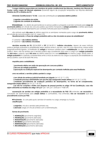 PROF. RICARDO DAMASCENO ASSEMBLEIA LEGISLATIVA - MS - 2016 DIREITO ADMINISTRATIVO
O CURSO PERMANENTE que mais APROVA! 42
3)cargos vitalícios preenchidos por membros do quinto constitucional dos tribunais, membros dos Tribunais de
Contas, certos cargos de tribunais superiores (havendo alguns de ocupação temporária nos tribunais eleitorais),
ministros do STF e ministros do STJ
4)Emenda Constitucional n.º 51/06 - casos de contratação por processo seletivo público:
a)agentes comunitários de saúde;
b)agentes de combate às endemias.
Estabilidade - é o direito de permanência no serviço público outorgado a servidor nomeado para cargo de
provimento efetivo em virtude de concurso público que tenha transposto o estágio probatório e obtido aprovação
na avaliação especial de desempenho por comissão instituída para essa finalidade
-são estáveis após três anos de efetivo exercício os servidores nomeados para cargo de provimento efetivo
em virtude de concurso público (art. 41, caput, CF)‫‏‬
-Questionamento: o Prazo de estágio probatório está ou não vinculado ao prazo da estabilidade?
1ª corrente  são institutos distintos
2ª corrente  são institutos vinculados
-decisões recentes do STJ (22.04.2009) e STF (21.06.2011) : institutos vinculados. Apesar de esses institutos
jurídicos (estágio probatório e estabilidade) serem distintos entre si, de fato, não há como dissociá-los, ambos estão
pragmaticamente ligados. A finalidade do estágio é fornecer subsídios para a estabilização, ou não, do servidor
público. Assim, não faz sentido que o servidor público seja considerado apto para o cargo num estágio probatório
de dois anos e apenas, após três anos do efetivo exercício vir a ser estabilizado no mesmo cargo. Sendo assim, o
estágio probatório é o período compreendido entre o início do exercício do cargo e a aquisição de estabilidade no
serviço público, que se dá após três anos.
-requisitos para a estabilidade:
1)provimento efetivo em razão de aprovação em concurso público;
2)decurso do estágio probatório;
3)aprovação na avaliação especial de desempenho por comissão instituída para essa finalidade.
-uma vez estável, o servidor público perderá o cargo:
a)em virtude de sentença judicial transitada em julgado [art. 41, § 1.º, I, CF];
b)mediante processo administrativo em que lhe seja assegurada ampla defesa [art. 41, § 1.º, II, CF];
c)mediante procedimento de avaliação periódica de desempenho, na forma de lei complementar,
assegurada ampla defesa [art. 41, § 1.º, III, CF];
d)se não for cumprido o limite com despesa de pessoal previsto no artigo 169 da Constituição, caso não
sejam suficientes as medidas do artigo 169, § 3.º [art. 169, § 4.º, CF]Lei n.º 9.801/99.
-exoneração de servidor em estágio probatório e a necessidade de PAD: STJ entendeu ser necessária a
concessão de oportunidade para ampla defesa e contraditório, mas entendeu não ser necessário que esse
procedimento ocorra por PAD.
Provimento - é o ato pelo qual o servidor é investido no cargo, emprego ou função.
-classificação:
a)originário: vincula o servidor pela primeira vez.
b)derivado: exige um vínculo anterior com a Administração.
-formas de provimento:
 NOMEAÇÃO [provimento originário]
 PROMOÇÃO [provimento derivado]
 READAPTAÇÃO [provimento derivado]
 REVERSÃO [provimento derivado]
 REINTEGRAÇÃO [provimento derivado]
 RECONDUÇÃO [provimento derivado]
 