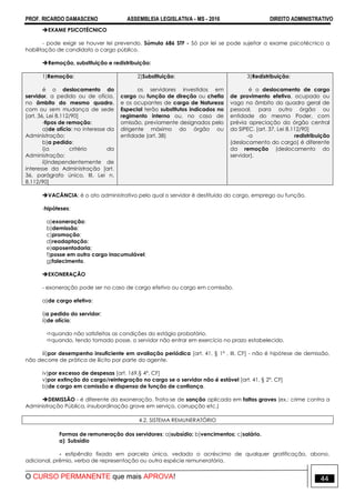 PROF. RICARDO DAMASCENO ASSEMBLEIA LEGISLATIVA - MS - 2016 DIREITO ADMINISTRATIVO
O CURSO PERMANENTE que mais APROVA! 44
EXAME PSICOTÉCNICO
- pode exigir se houver lei prevendo. Súmula 686 STF - Só por lei se pode sujeitar a exame psicotécnico a
habilitação de candidato a cargo público.
Remoção, substituição e redistribuição:
1)Remoção:
é o deslocamento do
servidor, a pedido ou de ofício,
no âmbito do mesmo quadro,
com ou sem mudança de sede
[art. 36, Lei 8.112/90]‫‏‬
-tipos de remoção:
a)de ofício: no interesse da
Administração;
b)a pedido:
i)a critério da
Administração;
ii)independentemente de
interesse da Administração [art.
36, parágrafo único, III, Lei n.
8.112/90]
2)Substituição:
os servidores investidos em
cargo ou função de direção ou chefia
e os ocupantes de cargo de Natureza
Especial terão substitutos indicados no
regimento interno ou, no caso de
omissão, previamente designados pelo
dirigente máximo do órgão ou
entidade (art. 38)‫‏‬
3)Redistribuição:
é o deslocamento de cargo
de provimento efetivo, ocupado ou
vago no âmbito do quadro geral de
pessoal, para outro órgão ou
entidade do mesmo Poder, com
prévia apreciação do órgão central
do SIPEC. [art. 37, Lei 8.112/90]
-a redistribuição
(deslocamento do cargo) é diferente
da remoção (deslocamento do
servidor).
VACÂNCIA: é o ato administrativo pelo qual o servidor é destituído do cargo, emprego ou função.
-hipóteses:
a)exoneração;
b)demissão;
c)promoção;
d)readaptação;
e)aposentadoria;
f)posse em outro cargo inacumulável;
g)falecimento.
EXONERAÇÃO
- exoneração pode ser no caso de cargo efetivo ou cargo em comissão.
a)de cargo efetivo:
i)a pedido do servidor;
ii)de ofício;
quando não satisfeitas as condições do estágio probatório.
quando, tendo tomado posse, o servidor não entrar em exercício no prazo estabelecido.
iii)por desempenho insuficiente em avaliação periódica [art. 41, § 1º , III, CF] - não é hipótese de demissão,
não decorre de prática de ilícito por parte do agente.
iv)por excesso de despesas [art. 169,§ 4º, CF]
v)por extinção do cargo/reintegração no cargo se o servidor não é estável [art. 41, § 2º, CF]
b)de cargo em comissão e dispensa de função de confiança.
DEMISSÃO - é diferente da exoneração. Trata-se de sanção aplicada em faltas graves (ex.: crime contra a
Administração Pública, insubordinação grave em serviço, corrupção etc.)
4.2. SISTEMA REMUNERATÓRIO
Formas de remuneração dos servidores: a)subsídio; b)vencimentos; c)salário.
a) Subsídio
- estipêndio fixado em parcela única, vedado o acréscimo de qualquer gratificação, abono,
adicional, prêmio, verba de representação ou outra espécie remuneratória.
 