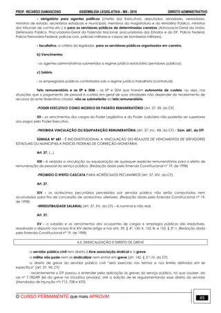 PROF. RICARDO DAMASCENO ASSEMBLEIA LEGISLATIVA - MS - 2016 DIREITO ADMINISTRATIVO
O CURSO PERMANENTE que mais APROVA! 45
- obrigatório para agentes políticos (chefes dos Executivos, deputados, senadores, vereadores,
ministros de estado, secretários estaduais e municipais, membros da magistratura e do Ministério Público, ministros
dos tribunais de contas etc.) e para os servidores públicos de determinadas carreiras (Advocacia-Geral da União,
Defensoria Pública, Procuradoria-Geral da Fazenda Nacional, procuradorias dos Estados e do DF, Polícia Federal,
Polícia Ferroviária Federal, polícias civis, policiais militares e corpos de bombeiros militares).
- facultativo, a critério do legislador, para os servidores públicos organizados em carreira.
b) Vencimentos
- os agentes administrativos submetidos a regime jurídico estatutário (servidores públicos).
c) Salário
- os empregados públicos contratados sob o regime jurídico trabalhista (contratual).
Teto remuneratório e as EP e SEM – as EP e SEM que tiverem autonomia de custeio, ou seja, nas
situações que o pagamento de pessoal e custeio em geral de suas atividades não depender do recebimento de
recursos do ente federativo criador, não se submeterão ao teto remuneratório.
-PODER EXECUTIVO COMO MODELO DE PADRÃO REMUNERATÓRIO (Art. 37, XII, da CF)
XII - os vencimentos dos cargos do Poder Legislativo e do Poder Judiciário não poderão ser superiores
aos pagos pelo Poder Executivo.
-PROIBIDA VINCULAÇÃO OU EQUIPARAÇÃO REMUNERATÓRIA (Art. 37, Inc. XIII, da CF) – Súm. 681, do STF
SÚMULA Nº 681 - É INCONSTITUCIONAL A VINCULAÇÃO DO REAJUSTE DE VENCIMENTOS DE SERVIDORES
ESTADUAIS OU MUNICIPAIS A ÍNDICES FEDERAIS DE CORREÇÃO MONETÁRIA.
Art. 37. (...)
XIII - é vedada a vinculação ou equiparação de quaisquer espécies remuneratórias para o efeito de
remuneração de pessoal do serviço público; (Redação dada pela Emenda Constitucional nº 19, de 1998)
-PROIBIDO O EFEITO CASCATA PARA ACRÉSCIMOS PECUNIÁRIOS (Art. 37, XIV, da CF).
Art. 37.
XIV - os acréscimos pecuniários percebidos por servidor público não serão computados nem
acumulados para fins de concessão de acréscimos ulteriores; (Redação dada pela Emenda Constitucional nº 19,
de 1998)
-IRREDUTIBILIDADE SALARIAL (Art. 37, XV, da CF) – é nominal e não real.
Art. 37.
XV - o subsídio e os vencimentos dos ocupantes de cargos e empregos públicos são irredutíveis,
ressalvado o disposto nos incisos XI e XIV deste artigo e nos arts. 39, § 4º, 150, II, 153, III, e 153, § 2º, I; (Redação dada
pela Emenda Constitucional nº 19, de 1998)
4.3. SINDICALIZAÇÃO E DIREITO DE GREVE
-o servidor público civil tem direito à livre associação sindical e à greve.
-o militar não pode nem se sindicalizar nem entrar em greve [art. 142, § 3.º, IV, da CF]
-o direito de greve do servidor público civil “será exercido nos termos e nos limites definidos em lei
específica” [art. 37, VII, CF]
- recentemente o STF passou a entender pela aplicação às greves do serviço público, no que couber, da
Lei nº 7.783/89 (lei da greve na iniciativa privada), até a edição de lei regulamentando esse direito do servidor
(Mandados de Injunção nºs 712, 708 e 670).
 