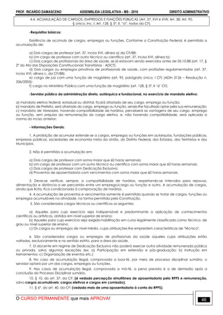 PROF. RICARDO DAMASCENO ASSEMBLEIA LEGISLATIVA - MS - 2016 DIREITO ADMINISTRATIVO
O CURSO PERMANENTE que mais APROVA! 46
4.4. ACUMULAÇÃO DE CARGOS, EMPREGOS E FUNÇÕES PÚBLICAS (Art. 37, XVI e XVII; Art. 38; Art. 95,
§ único, Inc. I; Art. 128, § 5º, II, “d”, todos da CF)
-Requisitos básicos:
Existência de acúmulo de cargos, empregos ou funções. Conforme a Constituição Federal, é permitida a
acumulação de:
a) Dois cargos de professor (art. 37, inciso XVI, alínea a) da CF/88;
b) Um cargo de professor com outro técnico ou científico (art. 37, inciso XVI, alínea b);
c) Dois cargos de profissionais da área de saúde, se já estavam sendo exercidos antes de 05.10.88 (art. 17, §
2º do Ato das Disposições Constitucionais Transitórias - ADCT);
d) Dois cargos ou empregos privativos de profissionais de saúde, com profissões regulamentadas (art. 37,
inciso XVI, alínea c, da CF/88).
e) cargo de juiz com uma função de magistério (art. 95, parágrafo único, I CF) (ADIn 3126 – Resolução n.
336/2003);
f) cargo no Ministério Público com uma função de magistério (art. 128, § 5º, II „d‟ CF).
-Servidor público da administração direta, autárquica e fundacional, no exercício de mandato eletivo:
a) mandato eletivo federal, estadual ou distrital, ficará afastado de seu cargo, emprego ou função;
b) mandato de Prefeito, será afastado do cargo, emprego ou função, sendo-lhe facultado optar pela sua remuneração;
c) mandato de Vereador, havendo compatibilidade de horários, perceberá as vantagens de seu cargo, emprego
ou função, sem prejuízo da remuneração do cargo eletivo, e, não havendo compatibilidade, será aplicada a
norma do inciso anterior;
- Informações Gerais:
1. A proibição de acumular estende-se a cargos, empregos ou funções em autarquias, fundações públicas,
empresas públicas, sociedades de economia mista da União, do Distrito Federal, dos Estados, dos Territórios e dos
Municípios.
2. Não é permitida a acumulação em:
a) Dois cargos de professor com soma maior que 60 horas semanais;
b) Um cargo de professor com um outro técnico ou científico com soma maior que 60 horas semanais;
c) Dois cargos de professor com Dedicação Exclusiva;
d) Proventos de aposentadoria com vencimentos com soma maior que 60 horas semanais.
3. Deve-se verificar, sempre, a compatibilidade de horários, respeitando-se intervalos para repouso,
alimentação e distância a ser percorrida entre um emprego/cargo ou função e outro. A acumulação de cargos,
ainda que lícita, fica condicionada à comprovação de horários.
4. A acumulação de proventos e vencimentos somente é permitida quando se tratar de cargos, funções ou
empregos acumuláveis na atividade, na forma permitida pela Constituição.
5. São considerados cargos técnicos ou científicos os seguintes:
a) Aqueles para cujo exercício seja indispensável e predominante a aplicação de conhecimentos
científicos ou artísticos, obtidos em nível superior de ensino;
b) Aqueles para cujo exercício seja exigida habilitação em curso legalmente classificado como técnico, de
grau ou nível superior de ensino;
c) Os cargos ou empregos de nível médio, cujas atribuições lhe emprestem características de "técnico".
6. São considerados cargos ou empregos de profissionais da saúde aqueles cujas atribuições estão
voltadas, exclusivamente e no sentido estrito, para a área da saúde.
7. O docente em regime de Dedicação Exclusiva não poderá exercer outra atividade remunerada pública
ou privada, salvo algumas exceções (ex: a) Participação em extensão e pós-graduação; b) Instrução em
treinamentos; c) Organização de eventos etc.)
8. No caso de acumulação ilegal, comprovada a boa-fé, por meio de processo disciplinar sumário, o
servidor optará por um dos cargos, empregos ou funções.
9. Nos casos de acumulação ilegal, comprovada a má-fé, a pena prevista é a de demissão após a
conclusão do Processo Disciplinar sumário.
10. § 10, do art. 37, da CF: (é vedada percepção simultânea de aposentadoria pelo RPPS e remuneração,
salvo cargos acumuláveis; cargos eletivos e cargos em comissão).
11. § 6º, do art. 40, da CF: (vedada mais de uma aposentadoria à conta do RPPS).
 