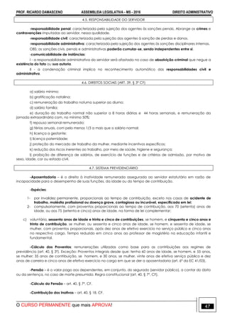 PROF. RICARDO DAMASCENO ASSEMBLEIA LEGISLATIVA - MS - 2016 DIREITO ADMINISTRATIVO
O CURSO PERMANENTE que mais APROVA! 47
4.5. RESPONSABILIDADE DO SERVIDOR
-responsabilidade penal: caracterizada pela sujeição dos agentes às sanções penais. Abrange os crimes e
contravenções imputadas ao servidor, nessa qualidade.
-responsabilidade civil: caracterizada pela sujeição dos agentes à sanção de perdas e danos.
-responsabilidade administrativa: caracterizada pela sujeição dos agentes às sanções disciplinares internas.
OBS: as sanções civis, penais e administrativas poderão cumular-se, sendo independentes entre si.
-comunicabilidade de instâncias:
I - a responsabilidade administrativa do servidor será afastada no caso de absolvição criminal que negue a
existência do fato ou sua autoria.
II - a condenação criminal implica no reconhecimento automático das responsabilidades civil e
administrativa.
4.6. DIREITOS SOCIAIS (ART. 39, § 3º CF)
a) salário mínimo;
b) gratificação natalina;
c) remuneração do trabalho noturno superior ao diurno;
d) salário família;
e) duração do trabalho normal não superior a 8 horas diárias e 44 horas semanais, e remuneração da
jornada extraordinária com, no mínimo 50%;
f) repouso semanal remunerado;
g) férias anuais, com pelo menos 1/3 a mais que o salário normal;
h) licença a gestante;
i) licença paternidade;
j) proteção do mercado de trabalho da mulher, mediante incentivos específicos;
k) redução dos riscos inerentes ao trabalho, por meio de saúde, higiene e segurança;
l) proibição de diferença de salários, de exercício de funções e de critérios de admissão, por motivo de
sexo, idade, cor ou estado civil.
4.7. SISTEMA PREVIDENCIÁRIO
-Aposentadoria – é o direito à inatividade remunerada assegurada ao servidor estatutário em razão de
incapacidade para o desempenho de suas funções, da idade ou do tempo de contribuição.
-Espécies:
1- por invalidez permanente, proporcionais ao tempo de contribuição, exceto nos casos de acidente de
trabalho, moléstia profissional ou doença grave, contagiosa ou incurável, especificada em lei;
2- compulsoriamente, com proventos proporcionais ao tempo de contribuição, aos 70 (setenta) anos de
idade, ou aos 75 (setenta e cinco) anos de idade, na forma de lei complementar;
c) voluntária, sessenta anos de idade e trinta e cinco de contribuições, se homem, e cinquenta e cinco anos e
trinta de contribuição, se mulher, ou sessenta e cinco anos de idade, se homem, e sessenta de idade, se
mulher, com proventos proporcionais, após dez anos de efetivo exercício no serviço público e cinco anos
no respectivo cargo. Tempo reduzido em cinco anos ao professor de magistério na educação infantil e
fundamental.
-Cálculo dos Proventos: remunerações utilizadas como base para as contribuições aos regimes de
previdência (art. 40, § 3º). Exceção: Proventos integrais desde que: tenha 60 anos de idade, se homem, e 55 anos,
se mulher; 35 anos de contribuição, se homem, e 30 anos, se mulher, vinte anos de efetivo serviço público e dez
anos de carreira e cinco anos de efetivo exercício no cargo em que se der a aposentadoria (art. 6º da EC 41/03).
-Pensão – é o valor pago aos dependentes, em conjunto, do segurado (servidor público), a contar do óbito
ou da sentença, no caso de morte presumida. Regra constitucional (art. 40, § 7º, CF).
-Cálculo da Pensão – art. 40, § 7º, CF.
-Contribuição dos Inativos – art. 40, § 18, CF.
 