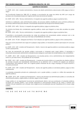 PROF. RICARDO DAMASCENO ASSEMBLEIA LEGISLATIVA - MS - 2016 DIREITO ADMINISTRATIVO
O CURSO PERMANENTE que mais APROVA! 48
QUESTÕES DE CONCURSOS
1 - CESPE - 2013 - ANS - Analista Administrativo / Acerca do direito administrativo relacionado à ANS, julgue os itens a
seguir.
Na Constituição Federal de 1988 (CF), é vedada a acumulação de cargo de diretor da ANS com cargo de
professor de universidade federal em regime de 40 horas semanais de trabalho.
2 - CESPE - 2013 - MPU - Técnico Administrativo / A respeito dos agentes públicos, julgue os próximos itens.
Admite-se a realização, pela administração pública, de processo seletivo simplificado para contratar profissionais
por tempo determinado para atender a necessidade temporária de excepcional interesse público.
3 - CESPE - 2013 - MPU - Técnico / A respeito dos agentes públicos, julgue os próximos itens.
Os ministros de Estado são considerados agentes políticos, dado que integram os mais altos escalões do poder
público.
4 - CESPE - 2013 - MPU - Técnico Administrativo / A respeito dos agentes públicos, julgue os próximos itens.
É permitida a acumulação remunerada de cargo de professor de universidade pública estadual com o de
procurador da República, ainda que não haja compatibilidade de horários.
5 - CESPE - 2013 - PC-BA - Delegado de Polícia / Com relação aos agentes públicos, julgue os itens subsequentes.
Para que ocorra provimento de vagas em qualquer cargo público, é necessária a prévia aprovação em concurso
público.
6 - CESPE - 2013 - INPI - Analista de Planejamento - Direito / Acerca de agentes públicos e servidores públicos, julgue
os itens subsequentes.
No caso de exoneração de servidor público concursado e nomeado para cargo efetivo, é necessária a
instauração de processo administrativo disciplinar para assegurar os princípios da ampla defesa e do contraditório.
7 - CESPE - 2013 - INPI - Analista de Planejamento / As sanções penais, civis e administrativas são independentes
entre si e, por esse motivo, não poderão ser acumuladas.
8 - CESPE - 2013 - INPI - Analista de Planejamento - A perda da função pública e a suspensão dos direitos políticos
do servidor acusado de improbidade administrativa só se efetivam com o trânsito em julgado da sentença
condenatória, não podendo, assim, ser o agente público afastado de seu cargo, emprego ou função durante a
instrução processual.
9 - CESPE - 2013 - INPI - Analista de Planejamento - Acerca de agentes públicos e servidores públicos, julgue os itens
subsequentes.
A sociedade empresária privada em colaboração com o poder público, o jurado e o militar são exemplos de
agentes públicos.
10 - CESPE - 2013 - INPI - Analista de Planejamento - Acerca de princípios da administração pública, e conceitos de
administração pública, órgão público e servidor, julgue os itens a seguir.
Cargo público é, na organização funcional da administração direta e de suas autarquias e fundações públicas,
ocupado por servidor público, com funções específicas e remuneração fixadas em lei. Assim, a pessoa que
mantém vínculo trabalhista com o Estado, sob a regência da Consolidação das Leis Trabalhistas (CLT), ocupa cargo
público.
GABARITOS:
1 - C 2 - C 3 - C 4 - E 5 - E 6 - E 7 - E 8 - E 9 - E 10 - E
 