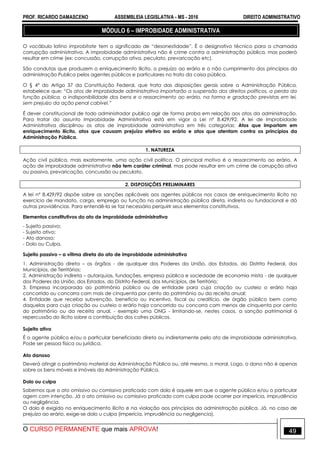PROF. RICARDO DAMASCENO ASSEMBLEIA LEGISLATIVA - MS - 2016 DIREITO ADMINISTRATIVO
O CURSO PERMANENTE que mais APROVA! 49
MÓDULO 6 – IMPROBIDADE ADMINISTRATIVA
O vocábulo latino improbitate tem o significado de “desonestidade”. É o designativo técnico para a chamada
corrupção administrativa. A improbidade administrativa não é crime contra a administração pública, mas poderá
resultar em crime (ex: concussão, corrupção ativa, peculato, prevaricação etc).
São condutas que produzem o enriquecimento ilícito, o prejuízo ao erário e o não cumprimento dos princípios da
administração Publica pelos agentes públicos e particulares no trato da coisa pública.
O § 4° do Artigo 37 da Constituição Federal, que trata das disposições gerais sobre a Administração Pública,
estabelece que: “Os atos de improbidade administrativa importarão a suspensão dos direitos políticos, a perda da
função pública, a indisponibilidade dos bens e o ressarcimento ao erário, na forma e gradação previstas em lei,
sem prejuízo da ação penal cabível.”
É dever constitucional de todo administrador publico agir de forma proba em relação aos atos da administração.
Para tratar do assunto Improbidade Administrativa está em vigor a Lei nº 8.429/92. A lei de Improbidade
Administrativa disciplinou os atos de improbidade administrativa em três categorias: Atos que importam em
enriquecimento ilícito, atos que causam prejuízo efetivo ao erário e atos que atentam contra os princípios da
Administração Pública.
1. NATUREZA
Ação civil pública, mais exatamente, uma ação civil política. O principal motivo é o ressarcimento ao erário. A
ação de improbidade administrativa não tem caráter criminal, mas pode resultar em um crime de corrupção ativa
ou passiva, prevaricação, concussão ou peculato.
2. DISPOSIÇÕES PRELIMINARES
A lei n° 8.429/92 dispõe sobre as sanções aplicáveis aos agentes públicos nos casos de enriquecimento ilícito no
exercício de mandato, cargo, emprego ou função na administração pública direta, indireta ou fundacional e dá
outras providências. Para entendê-la se faz necessário perquirir seus elementos constitutivos.
Elementos constitutivos do ato de improbidade administrativa
- Sujeito passivo;
- Sujeito ativo;
- Ato danoso;
- Dolo ou Culpa.
Sujeito passivo – a vítima direta do ato de improbidade administrativa
1. Administração direta – os órgãos - de qualquer dos Poderes da União, dos Estados, do Distrito Federal, dos
Municípios, de Territórios;
2. Administração indireta – autarquias, fundações, empresa pública e sociedade de economia mista - de qualquer
dos Poderes da União, dos Estados, do Distrito Federal, dos Municípios, de Território;
3. Empresa incorporada ao patrimônio público ou de entidade para cuja criação ou custeio o erário haja
concorrido ou concorra com mais de cinquenta por cento do patrimônio ou da receita anual;
4. Entidade que receba subvenção, benefício ou incentivo, fiscal ou creditício, de órgão público bem como
daquelas para cuja criação ou custeio o erário haja concorrido ou concorra com menos de cinquenta por cento
do patrimônio ou da receita anual, - exemplo uma ONG - limitando-se, nestes casos, a sanção patrimonial à
repercussão do ilícito sobre a contribuição dos cofres públicos.
Sujeito ativo
É o agente público e/ou o particular beneficiado direta ou indiretamente pelo ato de improbidade administrativa.
Pode ser pessoa física ou jurídica.
Ato danoso
Deverá atingir o patrimônio material da Administração Pública ou, até mesmo, o moral. Logo, o dano não é apenas
sobre os bens móveis e imóveis da Administração Pública.
Dolo ou culpa
Sabemos que o ato omissivo ou comissivo praticado com dolo é aquele em que o agente público e/ou o particular
agem com intenção. Já o ato omissivo ou comissivo praticado com culpa pode ocorrer por imperícia, imprudência
ou negligência.
O dolo é exigido no enriquecimento ilícito e na violação aos princípios da administração pública. Já, no caso de
prejuízo ao erário, exige-se dolo u culpa (imperícia, imprudência ou negligencia).
 