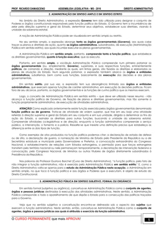 PROF. RICARDO DAMASCENO ASSEMBLEIA LEGISLATIVA - MS - 2016 DIREITO ADMINISTRATIVO
O CURSO PERMANENTE que mais APROVA! 5
2. ADMINISTRAÇÃO EM SENTIDO AMPLO E EM SENTIDO ESTRITO
No âmbito do Direito Administrativo, a expressão Governo tem sido utilizada para designar o conjunto de
Poderes e órgãos constitucionais responsáveis pela função política do Estado. O Governo tem a incumbência de
zelar pela direção suprema e geral do Estado, determinar seus objetivos, estabelecer suas diretrizes, visando à
unidade da soberania estatal.
A noção de Administração Pública pode ser visualizada em sentido amplo ou restrito.
No seu sentido amplo, a expressão abrange tanto os órgãos governamentais (Governo), aos quais cabe
traçar os planos e diretrizes de ação, quanto os órgãos administrativos, subordinados, de execução (Administração
Pública em sentido estrito), aos quais incumbe executar os planos governamentais.
A Administração Pública em sentido amplo, portanto, compreende tanto a função política, que estabelece
as diretrizes governamentais, quanto à função executiva, que as executa.
Portanto, em sentido amplo, o vocábulo Administração Pública compreende num primeiro patamar os
órgãos governamentais (ou, simplesmente, Governo), superiores, e suas respectivas funções, eminentemente
políticas, de comando e direção, mediante as quais, em linhas gerais, são fixadas as diretrizes e elaborados os
planos de atuação do Estado. Num segundo patamar, a expressão também abarca os órgãos e entidades
administrativos, subalternos, bem como suas funções, basicamente de execução das decisões e dos planos
governamentais.
Em sentido estrito, por sua vez, a expressão tem sua abrangência limitada aos órgãos e entidades
administrativos, que exercem apenas funções de caráter administrativo, em execução às decisões políticas. Ficam
fora de seu alcance, portanto, os órgãos governamentais e as funções de cunho político que os mesmos exercem.
Logo, o conceito de Administração Pública em sentido estrito – que deve ser utilizado nesse resumo - não
alcança a função política de Governo, de fixação de planos e diretrizes governamentais, mas tão somente a
função propriamente administrativa, de execução de atividades administrativas.
ATENÇÃO! Como explicado anteriormente existe função exercida pelos órgãos governamentais denominada
função política ou de governo. Trata-se de atividade de ordem superior, que traz em seu bojo uma atividade
referida à direção suprema e geral do Estado em seu conjunto e em sua unidade, dirigida a determinar os fins da
ação do Estado, a assinalar as diretrizes para outras funções, buscando a unidade da soberania estatal.
Compreende atividades co-legislativas e de direção, enquanto a função administrativa compreende o serviço
público, a intervenção, o fomento e a polícia. Ressalte-se que inexiste uma definição precisa que estabeleça as
diferenças entre os dois tipos de função.
Como exemplos de atos produzidos na função política podemos citar: a declaração de estado de defesa
ou de sítio, a declaração de guerra, a nomeação de Ministros de Estado pelo Presidente da República ou a de
Secretários estaduais e municipais pelos Governadores e Prefeitos, a convocação extraordinária do Congresso
Nacional, o estabelecimento de relações com Estados estrangeiros, a permissão para que forças estrangeiras
transitem pelo território nacional ou nele permaneçam temporariamente, a decretação de intervenção federal e a
convocação, pelo Congresso Nacional, de Ministros ou outros titulares de órgãos diretamente subordinados à
Presidência da República.
Nas palavras do Professor Gustavo Barchet (Curso de Direito Administrativo), “a função política, pelo fato de
não integrar a função administrativa, não é exercida pela Administração Pública em sentido estrito." E, como o
Direito Administrativo volta-se apenas para o estudo da Administração Pública nesta acepção, a Administração em
sentido amplo, no que toca à função política e aos órgãos e Poderes que a executam, é objeto de estudo do
Direito Constitucional.
3. ADMINISTRAÇÃO PÚBLICA EM SENTIDO SUBJETIVO, FORMAL OU ORGÂNICO
Em sentido formal (subjetivo ou orgânico), conceitua-se Administração Pública como o conjunto de agentes,
órgãos e pessoas jurídicas destinadas à execução das atividades administrativas. Neste sentido, a Administração
Pública corresponde a todo o aparelhamento de que dispõe o Estado para a consecução das políticas traçadas
para o Governo.
Veja que no sentido subjetivo a conceituação encontra-se delineada sob o aspecto dos sujeitos que
exercem a função administrativa. Neste sentido, então, conceitua-se Administração Pública como o conjunto de
agentes, órgãos e pessoas jurídicas aos quais é atribuído o exercício da função administrativa.
 