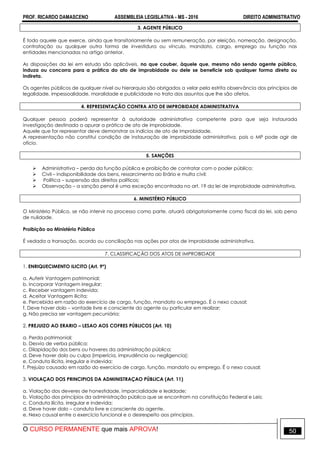 PROF. RICARDO DAMASCENO ASSEMBLEIA LEGISLATIVA - MS - 2016 DIREITO ADMINISTRATIVO
O CURSO PERMANENTE que mais APROVA! 50
3. AGENTE PÚBLICO
É todo aquele que exerce, ainda que transitoriamente ou sem remuneração, por eleição, nomeação, designação,
contratação ou qualquer outra forma de investidura ou vínculo, mandato, cargo, emprego ou função nas
entidades mencionadas no artigo anterior.
As disposições da lei em estudo são aplicáveis, no que couber, àquele que, mesmo não sendo agente público,
induza ou concorra para a prática do ato de improbidade ou dele se beneficie sob qualquer forma direta ou
indireta.
Os agentes públicos de qualquer nível ou hierarquia são obrigados a velar pela estrita observância dos princípios de
legalidade, impessoalidade, moralidade e publicidade no trato dos assuntos que lhe são afetos.
4. REPRESENTAÇÃO CONTRA ATO DE IMPROBIDADE ADMINISTRATIVA
Qualquer pessoa poderá representar à autoridade administrativa competente para que seja instaurada
investigação destinada a apurar a prática de ato de improbidade.
Aquele que for representar deve demonstrar os indícios de ato de improbidade.
A representação não constitui condição de instauração de improbidade administrativa, pois o MP pode agir de
oficio.
5. SANÇÕES
 Administrativa – perda da função pública e proibição de contratar com o poder público;
 Civil – indisponibilidade dos bens, ressarcimento ao Erário e multa civil;
 Política – suspensão dos direitos políticos;
 Observação – a sanção penal é uma exceção encontrada no art. 19 da lei de improbidade administrativa.
6. MINISTÉRIO PÚBLICO
O Ministério Público, se não intervir no processo como parte, atuará obrigatoriamente como fiscal da lei, sob pena
de nulidade.
Proibição ao Ministério Público
É vedada a transação, acordo ou conciliação nas ações por atos de improbidade administrativa.
7. CLASSIFICAÇÃO DOS ATOS DE IMPROBIDADE
1. ENRIQUECIMENTO ILICITO (Art. 9º)
a. Auferir Vantagem patrimonial;
b. Incorporar Vantagem irregular;
c. Receber vantagem indevida;
d. Aceitar Vantagem ilícita;
e. Percebida em razão do exercício de cargo, função, mandato ou emprego. É o nexo causal;
f. Deve haver dolo – vontade livre e consciente do agente ou particular em realizar;
g. Não precisa ser vantagem pecuniária;
2. PREJUIZO AO ERARIO – LESAO AOS COFRES PÚBLICOS (Art. 10)
a. Perda patrimonial;
b. Desvio de verba pública;
c. Dilapidação dos bens ou haveres da administração pública;
d. Deve haver dolo ou culpa (imperícia, imprudência ou negligencia);
e. Conduta ilícita, irregular e indevida;
f. Prejuízo causado em razão do exercício de cargo, função, mandato ou emprego. É o nexo causal;
3. VIOLAÇAO DOS PRINCIPIOS DA ADMINISTRAÇAO PÚBLICA (Art. 11)
a. Violação dos deveres de honestidade, imparcialidade e lealdade;
b. Violação dos princípios da administração pública que se encontram na constituição Federal e Leis;
c. Conduta ilícita, irregular e indevida;
d. Deve haver dolo – conduta livre e consciente do agente.
e. Nexo causal entre o exercício funcional e o desrespeito aos princípios.
 