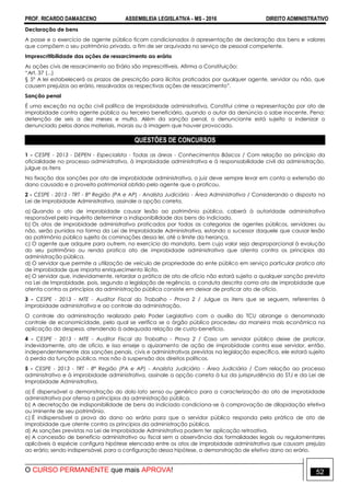 PROF. RICARDO DAMASCENO ASSEMBLEIA LEGISLATIVA - MS - 2016 DIREITO ADMINISTRATIVO
O CURSO PERMANENTE que mais APROVA! 52
Declaração de bens
A posse e o exercício de agente público ficam condicionados à apresentação de declaração dos bens e valores
que compõem o seu patrimônio privado, a fim de ser arquivada no serviço de pessoal competente.
Imprescritibilidade das ações de ressarcimento ao erário
As ações civis de ressarcimento ao Erário são imprescritíveis. Afirma a Constituição:
“Art. 37 (...)
§ 5º A lei estabelecerá os prazos de prescrição para ilícitos praticados por qualquer agente, servidor ou não, que
causem prejuízos ao erário, ressalvadas as respectivas ações de ressarcimento”.
Sanção penal
É uma exceção na ação civil política de improbidade administrativa. Constitui crime a representação por ato de
improbidade contra agente público ou terceiro beneficiário, quando o autor da denúncia o sabe inocente. Pena:
detenção de seis a dez meses e multa. Além da sanção penal, o denunciante está sujeito a indenizar o
denunciado pelos danos materiais, morais ou à imagem que houver provocado.
QUESTÕES DE CONCURSOS
1 - CESPE - 2013 - DEPEN - Especialista - Todas as áreas - Conhecimentos Básicos / Com relação ao princípio da
oficialidade no processo administrativo, à improbidade administrativa e à responsabilidade civil da administração,
julgue os itens
Na fixação das sanções por ato de improbidade administrativa, o juiz deve sempre levar em conta a extensão do
dano causado e o proveito patrimonial obtido pelo agente que o praticou.
2 - CESPE - 2013 - TRT - 8ª Região (PA e AP) - Analista Judiciário - Área Administrativa / Considerando o disposto na
Lei de Improbidade Administrativa, assinale a opção correta.
a) Quando o ato de improbidade causar lesão ao patrimônio público, caberá à autoridade administrativa
responsável pelo inquérito determinar a indisponibilidade dos bens do indiciado.
b) Os atos de improbidade administrativa praticados por todas as categorias de agentes públicos, servidores ou
não, serão punidos na forma da Lei de Improbidade Administrativa, estando o sucessor daquele que causar lesão
ao patrimônio público sujeito às cominações dessa lei, até o limite da herança.
c) O agente que adquire para outrem, no exercício do mandato, bem cujo valor seja desproporcional à evolução
do seu patrimônio ou renda pratica ato de improbidade administrativa que atenta contra os princípios da
administração pública.
d) O servidor que permite a utilização de veículo de propriedade do ente público em serviço particular pratica ato
de improbidade que importa enriquecimento ilícito.
e) O servidor que, indevidamente, retardar a prática de ato de ofício não estará sujeito a qualquer sanção prevista
na Lei de Improbidade, pois, segundo a legislação de regência, a conduta descrita como ato de improbidade que
atenta contra os princípios da administração pública consiste em deixar de praticar ato de ofício.
3 - CESPE - 2013 - MTE - Auditor Fiscal do Trabalho - Prova 2 / Julgue os itens que se seguem, referentes à
improbidade administrativa e ao controle da administração.
O controle da administração realizado pelo Poder Legislativo com o auxílio do TCU abrange o denominado
controle de economicidade, pelo qual se verifica se o órgão público procedeu da maneira mais econômica na
aplicação da despesa, atendendo à adequada relação de custo-benefício.
4 - CESPE - 2013 - MTE - Auditor Fiscal do Trabalho - Prova 2 / Caso um servidor público deixe de praticar,
indevidamente, ato de ofício, e isso enseje o ajuizamento de ação de improbidade contra esse servidor, então,
independentemente das sanções penais, civis e administrativas previstas na legislação específica, ele estará sujeito
à perda da função pública, mas não à suspensão dos direitos políticos.
5 - CESPE - 2013 - TRT - 8ª Região (PA e AP) - Analista Judiciário - Área Judiciária / Com relação ao processo
administrativo e à improbidade administrativa, assinale a opção correta à luz da jurisprudência do STJ e da Lei de
Improbidade Administrativa.
a) É dispensável a demonstração do dolo lato senso ou genérico para a caracterização do ato de improbidade
administrativa por ofensa a princípios da administração pública.
b) A decretação de indisponibilidade de bens do indiciado condiciona-se à comprovação de dilapidação efetiva
ou iminente de seu patrimônio.
c) É indispensável a prova do dano ao erário para que o servidor público responda pela prática de ato de
improbidade que atente contra os princípios da administração pública.
d) As sanções previstas na Lei de Improbidade Administrativa podem ter aplicação retroativa.
e) A concessão de benefício administrativo ou fiscal sem a observância das formalidades legais ou regulamentares
aplicáveis à espécie configura hipótese elencada entre os atos de improbidade administrativa que causam prejuízo
ao erário; sendo indispensável, para a configuração dessa hipótese, a demonstração de efetivo dano ao erário.
 