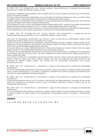 PROF. RICARDO DAMASCENO ASSEMBLEIA LEGISLATIVA - MS - 2016 DIREITO ADMINISTRATIVO
O CURSO PERMANENTE que mais APROVA! 53
6 - CESPE - 2013 - TRT - 8ª Região (PA e AP) - Técnico Judiciário - Área Administrativa / A propósito das disposições
gerais da Lei n.º 8.429/1992, assinale a opção correta.
a) Não será considerado agente público, para os efeitos da lei em pauta, aquele que exerça, sem remuneração,
função em autarquia federal.
b) O dano deve ser ressarcido integralmente caso ocorra lesão ao patrimônio público por ação ou omissão dolosa
do agente público, sendo dispensável o ressarcimento na hipótese de omissão culposa.
c) Estará sujeito às cominações da lei em questão o sucessor daquele que se enriquecer ilicitamente, até o limite do
valor das vantagens patrimoniais recebidas indevidamente.
d) Na hipótese em que o ato de improbidade ensejar enriquecimento ilícito, caberá à autoridade administrativa
responsável pelo inquérito representar ao TCU, visando a indisponibilidade dos bens do indiciado.
e) Deve ser punido, na forma da lei em apreço, o ato de improbidade administrativa praticado por agente público
contra entidade para cuja criação o erário tenha concorrido com mais de 50% do patrimônio.
7 - CESPE - 2013 - TRT - 8ª Região (PA e AP) - Técnico Judiciário - Área Administrativa / A respeito dos atos de
improbidade administrativa previstos na Lei n.º 8.429/1992, assinale a opção correta.
a) Os atos de improbidade administrativa que atentam contra os princípios da administração pública estão
disciplinados na lei em apreço, em um rol taxativo de condutas.
b) Não constitui ato de improbidade administrativa causador de lesão ao erário a doação, a pessoa jurídica de fins
assistenciais, de bens integrantes do patrimônio de fundação pública de direito público, ainda que não haja a
observância das formalidades regulamentares aplicáveis.
c) A ação dolosa que enseje malbaratamento dos haveres de entidade que receba incentivo fiscal de órgão
público constitui ato de improbidade administrativa que causa lesão ao erário.
d) Constitui ato de improbidade administrativa que importa enriquecimento ilícito a facilitação da incorporação,
ao patrimônio particular de pessoa física, de renda integrante do acervo patrimonial de órgão pertencente ao
Poder Judiciário da União.
e) A conduta consistente no recebimento, por técnico judiciário, de bem móvel, a título de presente destinado a
terceiro, dado por pessoa que tenha interesse indireto, que possa ser amparado por ação decorrente das
atribuições do referido agente público, não constitui ato de improbidade administrativa que importa
enriquecimento ilícito.
8 - CESPE - 2013 - MJ - Analista Técnico - Administrativo / Julgue os itens subsecutivos, a respeito da improbidade
administrativa.
Um ato de improbidade administrativa praticado por servidor público não pode ser simultaneamente enquadrado
como um ilícito administrativo, o que exime a autoridade competente de instaurar qualquer procedimento para
apuração de responsabilidade de natureza disciplinar.
9 - CESPE - 2013 - MJ - Analista Técnico - Administrativo / Julgue os itens subsecutivos, a respeito da improbidade
administrativa.
Conforme entendimento recente do STJ, é possível a decretação de indisponibilidade e sequestro de bens antes
mesmo do recebimento da petição inicial da ação civil pública destinada a apurar a prática de ato de
improbidade administrativa.
10 - CESPE - 2013 - MJ - Analista Técnico - Administrativo / Julgue os itens subsecutivos, a respeito da improbidade
administrativa.
A Lei de Improbidade Administrativa é aplicável a qualquer agente público que seja servidor estatutário vinculado
às pessoas jurídicas de direito público, não abrangendo os empregados públicos vinculados à administração
indireta.
GABARITOS:
1 - C 2 - B 3 - C 4 - E 5 - E 6 - E 7 - C 8 - E 9 - C 10 - E
 