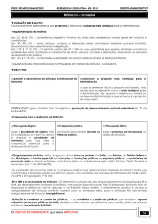 PROF. RICARDO DAMASCENO ASSEMBLEIA LEGISLATIVA - MS - 2016 DIREITO ADMINISTRATIVO
O CURSO PERMANENTE que mais APROVA! 54
MÓDULO 8 – LICITAÇÃO
LICITAÇÃO (LEI 8.666/93)
É o procedimento administrativo que se destina a selecionar a proposta mais vantajosa para a Administração.
-Regulamentação da matéria:
[art. 22, XXVII, CF] – competência legislativa Privativa da União para estabelecer normas gerais de licitação e
contratação;
[art. 37, XXI, CF] – obras, serviços, compras e alienações serão contratados mediante processo licitatório,
ressalvados os casos especificados na legislação;
[art. 173, § 1º, III, CF] – O estatuto jurídico da EP / SEM (e suas subsidiárias) que explore atividade econômica
estabelecerá sobre a licitação e contratação de obras, serviços, compras e alienações, observando os princípios
da administração pública;
[art. 175, § 1º, III, CF] – a concessão ou permissão de serviços públicos sempre se dará por licitação.
-regulamentação infraconstitucional: normas gerais em matéria de licitação - Lei 8.666/93.
OBJETIVOS:
a)garantir a observância do princípio constitucional da
isonomia;
b)selecionar a proposta mais vantajosa para a
Administração
-o que se pretende não é a proposta mais barata, mas
aquela que se apresente como a mais vantajosa para
a Administração. [Ex.: quando o objetivo é a venda de
um bem da Administração o que se busca é a proposta
de maior valor]
OBSERVAÇÃO: agora, também, tem por objetivo a promoção do desenvolvimento nacional sustentável (art. 3º, da
Lei 8.666/93).
-Pressupostos para a realização da licitação:
A)Pressuposto lógico:
exige a pluralidade de objetos (não
há competição se o bem ou serviço
é singular) e pluralidade de
ofertantes para que haja a
competição essencial para a
realização da licitação.
B)Pressuposto jurídico:
a licitação deve sempre atender ao
interesse público.
C)Pressuposto fático:
exige a presença de interessados no
objeto da licitação.
-Obrigatoriedade de licitar: estão obrigados a licitar todos os poderes da União, dos Estados, do Distrito Federal e
dos Municípios, os fundos especiais, as autarquias, as fundações públicas, as empresas públicas, as sociedades de
economia mista e demais entidades controladas direta ou indiretamente pela União, Estados, Distrito Federal e
Municípios. (art. 1º da LEI 8.666/93).
-as sociedades de economia mista e as empresas públicas que desempenhem atividade econômica terão suas
contratações e licitações regidas por estatuto próprio, com submissão aos princípios da Administração Pública [arts.
22, XXVII e 173, parágrafo 1º, III, CF],
-EP e SEM e a necessidade de licitação - CF determina a criação de uma lei que regulamente a licitação para EP e
SEM que desempenhem atividade econômica, mas essa lei específica ainda não foi elaborada. Enquanto não for
elaborada a referida lei, tem-se aplicado a Lei 8.666/93. Nessa matéria o entendimento pacífico é de que a
obrigatoriedade de licitação somente ocorrerá para as atividades meio, para a atividade fim não haverá
obrigatoriedade de licitação (inexigibilidade).
-Licitação e convênios e consórcios públicos: - os convênios e consórcios públicos que envolvam repasse
voluntário de recursos públicos da União deverão conter cláusula que determine que os entes públicos e privados
adotem o procedimento licitatório.
 