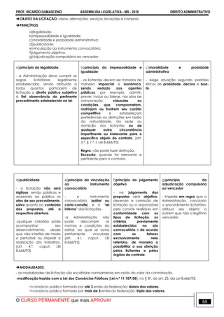 PROF. RICARDO DAMASCENO ASSEMBLEIA LEGISLATIVA - MS - 2016 DIREITO ADMINISTRATIVO
O CURSO PERMANENTE que mais APROVA! 55
OBJETO DA LICITAÇÃO: obras, alienações, serviços, locações e compras.
PRINCÍPIOS:
a)legalidade;
b)impessoalidade e igualdade;
c)moralidade e probidade administrativa;
d)publicidade;
e)vinculação ao instrumento convocatório;
f)julgamento objetivo;
g)Adjudicação compulsória ao vencedor.
a)princípio da legalidade;
- a Administração deve cumprir as
regras licitatórias legalmente
estabelecidas, sendo atribuído a
todos quantos participem de
licitação o direito público subjetivo
à fiel observância do pertinente
procedimento estabelecido na lei.
b)princípio da impessoalidade e
igualdade;
- os licitantes devem ser tratados de
maneira imparcial e isonômica,
sendo vedado aos agentes
públicos, por exemplo, admitir,
prever, incluir ou tolerar, nos atos de
convocação, cláusulas ou
condições que comprometam,
restrinjam ou frustrem seu caráter
competitivo e estabeleçam
preferências ou distinções em razão
da naturalidade, da sede ou
domicílio dos licitantes ou de
qualquer outra circunstância
impertinente ou irrelevante para o
específico objeto do contrato. [art.
3.º, § 1.º, I, Lei 8.666/93]
Regra: não pode fazer distinção.
Exceção: quando for relevante e
pertinente para o contrato.
c)moralidade e probidade
administrativa
- exige atuação segundo padrões
éticos de probidade, decoro e boa-
fé.
d)publicidade
- a licitação não será
sigilosa, sendo públicos e
acessíveis ao público os
atos de seu procedimento,
salvo quanto ao conteúdo
das propostas, até a
respectiva abertura.
-qualquer cidadão pode
acompanhar seu
desenvolvimento, desde
que não interfira de modo
a perturbar ou impedir a
realização dos trabalhos.
[art. 4.º, caput, LEI
8.666/93]
e)princípio da vinculação
ao instrumento
convocatório
- o instrumento
convocatório (edital ou
carta-convite) é a “lei
interna” das licitações.
-a Administração não
pode descumprir as
normas e condições do
edital, ao qual se acha
estritamente vinculada
[art. 41, caput, LEI
8.666/93].
f)princípio do julgamento
objetivo
- no julgamento das
propostas será objetivo,
devendo a comissão de
licitação ou o responsável
pelo convite realizá-lo em
conformidade com os
tipos de licitação, os
critérios previamente
estabelecidos no ato
convocatório e de acordo
com os fatores
exclusivamente nele
referidos, de maneira a
possibilitar a sua aferição
pelos licitantes e pelos
órgãos de controle.
g)princípio da
adjudicação compulsória
ao vencedor
- impede em regra que a
Administração, concluído
o procedimento licitatório,
atribua seu objeto a
outrem que não o legítimo
vencedor.
MODALIDADES:
- as modalidades de licitação são escolhidas normalmente em razão do valor da contratação.
-modificação trazida com a Lei dos Consórcios Públicos [Lei n.º 11.107/05], no § 8º, do art. 23, da Lei 8.666/93:
consórcio público formado por até 3 entes da federação: dobro dos valores.
consórcio público formado por mais de 3 entes da federação: triplo dos valores.
 