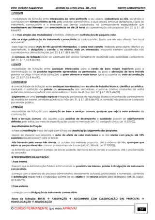 PROF. RICARDO DAMASCENO ASSEMBLEIA LEGISLATIVA - MS - 2016 DIREITO ADMINISTRATIVO
O CURSO PERMANENTE que mais APROVA! 57
3)CONVITE
- modalidade de licitação entre interessados do ramo pertinente a seu objeto, cadastrados ou não, escolhidos e
convidados em número mínimo de três pela unidade administrativa, a qual afixará, em local apropriado, cópia do
instrumento convocatório e o estenderá aos demais cadastrados na correspondente especialidade que
manifestarem seu interesse com antecedência de até 24 horas da apresentação das propostas [art. 22, § 3.º, LEI
8.666/93].
- é a mais simples das modalidades licitatórias, utilizada em contratações de pequeno valor.
-não se exige publicação do instrumento convocatório (a carta-convite), basta que ele seja afixado “em local
apropriado”.
-caso haja na praça mais de três possíveis interessados, a cada novo convite, realizado para objeto idêntico ou
assemelhado, é obrigatório o convite a, no mínimo, mais um interessado, enquanto existirem cadastrados não
convidados nas últimas licitações [art. 22, § 6.º, LEI 8.666/93]
-a comissão de licitação pode ser substituída por servidor formalmente designado pela autoridade competente
[art. 51, § 1.º, LEI 8.666/93]
4)LEILÃO
-modalidade de licitação entre quaisquer interessados para a venda de bens móveis inservíveis para a
Administração ou de produtos legalmente apreendidos ou penhorados, ou para a alienação de bens imóveis
prevista no artigo 19 da Lei de Licitações, a quem oferecer o maior lance, igual ou superior ao valor da avaliação
[art. 22, § 5.º, LEI 8.666/93].
5)CONCURSO
-é a modalidade de licitação entre quaisquer interessados para escolha de trabalho técnico, científico ou artístico,
mediante a instituição de prêmio ou remuneração aos vencedores, conforme critérios constantes de edital
publicado na imprensa oficial com antecedência mínima de 45 dias. [art. 22, § 4.º, LEI 8.666/93]
-julgamento por uma comissão especial integrada por pessoas de reputação ilibada e reconhecido conhecimento
da matéria em exame, servidores públicos ou não [art. 51, § 5.º, LEI 8.666/93]. A comissão não precisa ser composta
por servidor público.
6)PREGÃO
-modalidade de licitação para aquisição de bens e serviços comuns, qualquer que seja o valor estimado da
contratação.
-Bens e serviços comuns: são aqueles cujos padrões de desempenho e qualidade possam ser objetivamente
definidos pelo edital, por meio de especificações usuais no mercado [art. 1.º, parágrafo único, Lei 10.520/02].
-peculiaridades do Pregão:
-a fase da habilitação troca de lugar com a fase da classificação/julgamento das propostas.
-depois de oferecer sua proposta, o autor da oferta de valor mais baixo e os das ofertas com preços até 10%
superiores àquela passam para os lances
-não havendo pelo menos três ofertas, os autores das melhores propostas, até o máximo de três, quaisquer que
sejam os preços oferecidos, passam para a etapa de lances [art. 4,º, VIII e IX, Lei 10.520/02].
-os licitantes que chegarem à etapa de lances poderão dar novos lances verbais e sucessivos, até a proclamação
do vencedor.
PROCEDIMENTO DA LICITAÇÃO:
1)Fase interna:
-fase em que a Administração Pública está tomando as providências internas, prévias à divulgação do instrumento
convocatório.
-começa com a abertura do processo administrativo devidamente autuado, protocolado e numerado, contendo
a autorização respectiva e a indicação sucinta de seu objeto e do recurso próprio para a despesa [art. 38, caput,
LEI 8.666/93].
2)Fase externa:
-começa com a divulgação do instrumento convocatório.
-fases da licitação: EDITAL  HABILITAÇÃO  JULGAMENTO COM CLASSIFICAÇÃO DAS PROPOSTAS 
HOMOLOGAÇÃO  ADJUDICAÇÃO
 