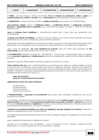 PROF. RICARDO DAMASCENO ASSEMBLEIA LEGISLATIVA - MS - 2016 DIREITO ADMINISTRATIVO
O CURSO PERMANENTE que mais APROVA! 58
2.1)EDITAL 2.2)HABILITAÇÃO- 2.3)CLASSIFICAÇÃO 2.4)HOMOLOGAÇÃO:- 2.5)ADJUDICAÇÃO
2.1)EDITAL - ato que divulga a abertura da licitação, fixa as condições de participação, define o objeto e as
condições básicas do contrato e convida todos os interessados para que apresentem suas propostas (MSZP)
2.2)HABILITAÇÃO - momento em que se verifica a aptidão do licitante para contratar com a Administração.
-documentação exigida: relativa à habilitação jurídica, à qualificação técnica, à qualificação econômico-
financeira, à regularidade fiscal e trabalhista, e ao cumprimento do disposto no artigo 7.º, XXXIII, da Constituição
Federal (art. 27).
-todos os licitantes forem inabilitados: a Administração poderá fixar o prazo para que apresentem nova
documentação.
-se apenas um licitante for habilitado, a licitação continuará (desde que os outros licitantes excluídos não tenham
apresentado recurso contra a inabilitação, que possui efeito suspensivo).
-ultrapassada a fase de habilitação dos concorrentes e abertas as propostas, não cabe desclassificá-los por motivo
relacionado com a habilitação, salvo em razão de fatos supervenientes ou só conhecidos após o julgamento.
-após a fase de habilitação, não cabe desistência de proposta, salvo por motivo justo decorrente de fato
superveniente e aceito pela Comissão. [art. 43, §5.º e §6.º, da LLC]
2.3)CLASSIFICAÇÃO (também chamada de “JULGAMENTO”) - fase em que a Administração abre os envelopes
com as propostas, julgando-as e classificando-as pela ordem de preferência, segundo critérios objetivos definidos
no edital.
-julgamento segundo critérios objetivos definidos no edital ou convite (art. 44, caput).
-Preços irrisórios/valor zero: não se admitirá proposta que apresente preços global ou unitários simbólicos, irrisórios
ou de valor zero, incompatíveis com os preços dos insumos e salários de mercado, acrescidos dos respectivos
encargos, ainda que o ato convocatório da licitação não tenha estabelecido limites mínimos, exceto quando se
referirem a materiais e instalações de propriedade do próprio licitante, para os quais ele renuncie a parcela ou à
totalidade da remuneração [art. 44, §3.º, LL].
regra: não é possível
exceção: excepcionalmente será possível.
-julgamento de acordo com o tipo de licitação:
a) menor preço;
b) melhor técnica;
c) técnica e preço;
d)maior lance ou oferta;
2.4)HOMOLOGAÇÃO - aprovação do procedimento após exame, pela autoridade competente, dos atos do
procedimento licitatório.
-a autoridade competente para a aprovação do procedimento somente poderá revogar a licitação por razões de
interesse público decorrente de fato superveniente devidamente comprovado, pertinente e suficiente para justificar
tal conduta, devendo anulá-la por ilegalidade, de ofício ou por provocação de terceiros, mediante parecer escrito
e devidamente fundamentado [art. 49, caput, Lei 8.666/93].
-anulação do procedimento licitatório por motivo de ilegalidade não gera obrigação de indenizar, ressalvado o
disposto no parágrafo único do art. 59 da LEI 8.666/93.
-a nulidade do procedimento licitatório induz à do contrato, ressalvado o disposto no parágrafo único do art. 59 da
LEI 8.666/93.
regra: nulidade da licitação gera a nulidade do contrato.
exceção: art. 59, parágrafo único, Lei 8.666/93 - o que o contratado fez até o momento, cabendo eventual
indenização no caso de contratado não ter concorrido para a nulidade.
 