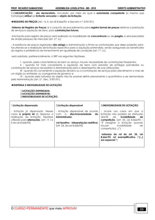 PROF. RICARDO DAMASCENO ASSEMBLEIA LEGISLATIVA - MS - 2016 DIREITO ADMINISTRATIVO
O CURSO PERMANENTE que mais APROVA! 59
2.5)ADJUDICAÇÃO - ato declaratório, vinculado, por meio do qual a autoridade competente (a mesma que
homologa) atribui ao licitante vencedor o objeto da licitação.
REGISTRO DE PREÇOS [Art. 15, II, da LEI 8.666/93, e Decreto n.º 3.931/01]
-Sistema de Registro de Preços: é o conjunto de procedimentos para registro formal de preços relativos à prestação
de serviços e aquisição de bens, para contratações futuras.
-A licitação para registro de preços será realizada na modalidade de concorrência ou de pregão, e será precedida
de ampla pesquisa de mercado (art. 3.º, LL)
- A existência de preços registrados não obriga a Administração a firmar as contratações que deles poderão advir,
facultando-se a realização de licitação específica para a aquisição pretendida, sendo assegurado ao beneficiário
do registro a preferência de fornecimento em igualdade de condições (art. 7.º, LL).
-será adotado, preferencialmente, o SRP nas seguintes hipóteses:
I - quando, pelas características do bem ou serviço, houver necessidade de contratações freqüentes;
II - quando for mais conveniente a aquisição de bens com previsão de entregas parceladas ou
contratação de serviços necessários à Administração para o desempenho de suas atribuições;
III - quando for conveniente a aquisição de bens ou a contratação de serviços para atendimento a mais de
um órgão ou entidade, ou a programas de governo; e
IV - quando pela natureza do objeto não for possível definir previamente o quantitativo a ser demandado
pela Administração (art. 2.º, Dec. 3.931/01).
DISPENSA E INEXIGIBILIDADE DE LICITAÇÃO
1)LICITAÇÃO DISPENSADA;
2)LICITAÇÃO DISPENSÁVEL;
3)INEXIGIBILIDADE DE LICITAÇÃO.
1)Licitação dispensada
- licitação já dispensada. Nesses
casos a própria lei já dispensa a
realização da licitação. Hipótese
utilizada para alienações. [art. 17, I e
II da Lei 8.666/93]
2)Licitação dispensável
- licitação dispensável de acordo
com a discricionariedade do
Administrador.
[rol taxativo - interpretação restritiva]
[art. 24, da Lei 8.666/93]
3)INEXIGIBILIDADE DE LICITAÇÃO:
- ocorre nos casos em que a
licitação não poderia ser efetuada
diante da inviabilidade de
competição. [art. 25, Lei 8.666/93 –
“É inexigível a licitação quando
houver inviabilidade de
competição(...)”]
-natureza do rol do art. 25, Lei
8.666/93: rol exemplificativo [“(...)
em especial:”]
 