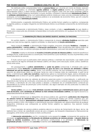 PROF. RICARDO DAMASCENO ASSEMBLEIA LEGISLATIVA - MS - 2016 DIREITO ADMINISTRATIVO
O CURSO PERMANENTE que mais APROVA! 6
Na definição estão compreendidas todas as pessoas físicas que, atuando em nome do Estado, exercem
alguma função pública, os chamados agentes públicos; os órgãos públicos (centros de competências sem
personalidade jurídica, a serem estudos posteriormente) que integram cada uma de nossas entidades políticas
(União, Estados, Distrito Federal e Municípios), os quais, reunidos, compõem a denominada Administração Direta; e
as entidades administrativas (entes com personalidade jurídica) criadas por cada uma das entidades políticas (as
autarquias, as fundações públicas, as empresas públicas e as sociedades de economia mista), que em conjunto
formam a chamada Administração Indireta.
Sinteticamente, a expressão Administração Pública, em sentido formal, subjetivo ou orgânico, compreende
os agentes públicos, os órgãos integrantes da Administração Direta e as entidades componentes da Administração
Indireta.
Enfim, corresponde a Administração Pública, nesse contexto, a todo o aparelhamento de que dispõe o
Estado para a execução das atividades compreendidas na função administrativa, em qualquer dos três Poderes da
República.
4. ADMINISTRAÇÃO PÚBLICA EM SENTIDO OBJETIVO, MATERIAL OU FUNCIONAL
Em sentido objetivo, a Administração Pública corresponde às diversas atividades finalísticas exercidas pelo
Estado, por meio de seus agentes, órgãos e entidades, no desempenho da função administrativa.
Nessa acepção material, a Administração Pública engloba, enquanto atividades finalísticas, o fomento, a
polícia administrativa, o serviço público e a intervenção administrativa, todas disciplinadas pelo regime jurídico de
Direito Público (no caso, as normas e princípios de Direito Administrativo, como será visto ainda nesta unidade).
O fomento consiste na atividade de incentivo à iniciativa privada de interesse público, mediante benefícios e
privilégios fiscais, auxílios financeiros ou subvenções, financiamentos a juros facilitados, recursos orçamentários, entre
outros instrumentos de estímulo.
É muito comum que os particulares criem pessoas jurídicas, a exemplo das associações, cujo objeto social
seja o exercício de alguma atividade de interesse coletivo, em áreas como educação, saúde, cultura, assistência
social, entre outras.
Em prosseguimento, a polícia administrativa ou poder de polícia corresponde à atividade pela qual a
Administração impõe limitações e condicionamentos ao gozo de bens e ao exercício de atividades e direitos
individuais em prol do interesse coletivo. Temos, num primeiro patamar, leis que estabelecem as normas para o
exercício de determinado direito ou atividade, tendo em vista o interesse maior da coletividade. A partir da lei
posta, a Administração edita atos normativos, objetivando aplicar os mandamentos legais, exerce atividades de
fiscalização sobre as áreas em questão, pune os administrados que transgredirem as normas sobre elas incidentes.
A fiscalização do prazo de validade de alimentos perecíveis postos à comercialização, a verificação da
observância das normas de construção, a lavratura de uma multa contra o condutor que desobedece as normas
de trânsito, a demolição de uma obra prestes a desabar, a interdição de um estabelecimento comercial por
desobediência às normas de prevenção contra incêndios, são alguns exemplos de atos praticados na esfera da
polícia administrativa.
Serviço público, por sua vez, é toda atividade concreta e imediata que a Administração exerce, por si ou por
meio de terceiros, com a finalidade de satisfazer as mais variadas necessidades coletivas, sob regime exclusiva ou
preponderantemente de Direito Público.
É oportuno enfatizar que os delegatários de serviços públicos são, geralmente, particulares não integrantes
da estrutura formal da Administração (não compõe a Administração Pública em sentido subjetivo) que, por
contrato ou ato unilateral, desempenham atividade inserida na função administrativa, numa perspectiva finalística
(o serviço público). Enfim, não integram a Administração (quando a expressão vem desacompanhada de qualquer
designativo, entende-se que corresponde ao sentido formal, subjetivo ou orgânico), mas exercem função
administrativa.
Como exemplos de serviços públicos podemos elencar os serviços de fornecimento de água, de luz, de
telefonia fixa e móvel, de radiodifusão sonora de sons e imagens, de transporte interestadual e internacional de
passageiros, entre tantos outros citados no texto constitucional.
A intervenção administrativa, por fim, considerada numa perspectiva ampla, compreende três espécies de
atividades: a regulamentação e a fiscalização da atividade econômica de natureza privada, a atuação direta do
Estado no domínio econômico, dentro dos permissivos constitucionais, e as atividades de intervenção na
propriedade privada, mediante atos concretos incidentes sobre destinatários específicos.
 