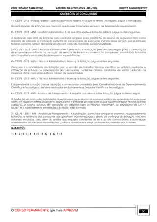 PROF. RICARDO DAMASCENO ASSEMBLEIA LEGISLATIVA - MS - 2016 DIREITO ADMINISTRATIVO
O CURSO PERMANENTE que mais APROVA! 60
QUESTÕES DE CONCURSOS
1 - CESPE - 2013 - Polícia Federal - Escrivão da Polícia Federal / No que se refere a licitações, julgue o item abaixo.
Haverá dispensa de licitação nos casos em que houver fornecedor exclusivo de determinado equipamento.
2 - CESPE - 2013 - ANS - Analista Administrativo / No que diz respeito a licitação pública, julgue os itens seguintes.
A realização pela ANS de licitação para contratar empresa para prestação de serviço de segurança tem como
requisito de validade a motivação explícita da necessidade da execução indireta desse serviço, pois autarquias
federais somente podem terceirizar serviços em casos de manifesta excepcionalidade.
3 - CESPE - 2013 - ANS - Analista Administrativo / Seria ilícita a realização pela ANS de pregão para a contratação
de empresa especializada na prestação de serviços de limpeza e conservação, porque essa modalidade licitatória
é incompatível com a seleção de empresas especializadas.
4 - CESPE - 2013 - MPU - Técnico Administrativo / Acerca de licitação, julgue os itens seguintes.
Concurso é a modalidade de licitação para a escolha de trabalho técnico, científico ou artístico, mediante a
instituição de prêmios ou remuneração aos vencedores, conforme critérios constantes de edital publicado na
imprensa oficial, com antecedência mínima de quarenta dias.
5 - CESPE - 2013 - MPU - Técnico Administrativo / Acerca de licitação, julgue os itens seguintes.
É dispensável a licitação para a aquisição, com recursos concedidos pelo Conselho Nacional de Desenvolvimento
Científico e Tecnológico, de bens destinados exclusivamente à pesquisa científica e tecnológica.
6 - CESPE - 2013 - INPI - Analista de Planejamento - A respeito das normas sobre licitação, julgue os itens a seguir.
O órgão da administração pública direta, autárquica ou fundacional, empresa pública ou sociedade de economia
mista, de qualquer esfera de governo, assim como a entidade privada com a qual a administração federal celebra
convênio, se sujeita, quando da execução de despesas com os recursos transferidos, às disposições da Lei n.º
8.666/1993, especialmente em relação à licitação e ao contrato.
7 - CESPE - 2013 - INPI - Analista de Planejamento - A habilitação, como fase em que se examina, no procedimento
licitatório, a existência das condições que garantem aos interessados o direito de participar da licitação, não tem
natureza vinculada, pois, além da análise dos requisitos constantes da lei e do ato convocatório, a autoridade
administrativa dispõe de autonomia para avaliar a idoneidade e exigir quaisquer documentos dos licitantes.
GABARITOS:
1 - E 2 - E 3 - E 4 - E 5 - C 6 - C 7 - E
 