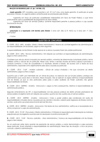 PROF. RICARDO DAMASCENO ASSEMBLEIA LEGISLATIVA - MS - 2016 DIREITO ADMINISTRATIVO
O CURSO PERMANENTE que mais APROVA! 62
AÇÃO DE REGRESSO [ART. 37, §6.º, IN FINE, CF]:
-dupla garantia: [STF consolidou essa posição] o art. 37, § 6º criou uma dupla garantia. O particular só pode
processar o Estado, e o agente público somente pode ser processado pelo Estado.
garantia em favor do particular: possibilidade indenizatória em face da Poder Público, o que torna
praticamente certa a possibilidade de pagamento do dano sofrido.
garantia em favor do servidor público: somente responderá perante a pessoa jurídica a cujo quadro
funcional se vincular.
PRESCRIÇÃO:
-prescrição e a reparação civil devida pelo Estado: 3 anos (art. 206, § 3º, NCC) ou 5 anos (art. 1º, Dec.
20.910/32)?
- 5 anos.
QUESTÕES DE CONCURSOS
1 - CESPE - 2013 - MPU - Analista - Direito / Direito Administrativo / Acerca do controle legislativo da administração e
da responsabilidade civil do Estado, julgue os itens seguintes
A responsabilidade civil do Estado incide apenas se os danos causados forem de caráter patrimonial.
2 - CESPE - 2013 - MPU - Técnico Administrativo / Em relação ao controle e à responsabilização da administração,
julgue os itens subsecutivos.
Considere que veículo oficial conduzido por servidor público, motorista de determinada autoridade pública, tenha
colidido contra o veículo de um particular. Nesse caso, tendo o servidor atuado de forma culposa e provados a
conduta comissiva, o nexo de causalidade e o resultado, deverá o Estado, de acordo com a teoria do risco
administrativo, responder civil e objetivamente pelo dano causado ao particular.
3 - CESPE - 2013 - TJ-DF - Analista Judiciário - Oficial de Justiça Avaliador / No que concerne ao direito
administrativo, julgue os itens a seguir.
Suponha que o TJDFT, por intermédio de um oficial de justiça, no exercício de sua função pública, pratique ato
administrativo que cause dano a terceiros. Nessa situação, não se aplicam as regras relativas à responsabilidade
civil do Estado, já que os atos praticados pelos juízes e pelos auxiliares do Poder Judiciário não geram
responsabilidade do Estado.
4 - CESPE - 2013 - SERPRO - Analista - Advocacia / Julgue os itens subsequentes, relativos à responsabilidade da
administração pública.
Segundo entendimento do STF, a responsabilidade civil das pessoas jurídicas de direito privado prestadoras de
serviço público é objetiva tanto em relação aos usuários, quanto aos não usuários de um serviço público.
5 - CESPE - 2013 - SERPRO - Analista - Advocacia / Caso o poder público seja condenado em ação de
responsabilidade civil pelos danos causados por seu servidor a terceiro, caberá ação regressiva do Estado contra o
servidor, ação esta cujo prazo prescricional será de três anos.
6 - CESPE - 2013 - SERPRO - Analista - Advocacia / Na teoria do risco administrativo, verifica-se a necessidade de a
vítima comprovar a culpa da administração.
7 - CESPE - 2013 - TC-DF - Procurador / Direito Administrativo / O Estado só responderá pela indenização ao indivíduo
prejudicado por ato legislativo quando este for declarado inconstitucional pelo STF.
8 - CESPE - 2013 - TJ-DF - Técnico Judiciário - Área Administrativa / Acerca da responsabilidade civil do Estado,
julgue o item abaixo.
Se um particular sofrer dano quando da prestação de serviço público, e restar demonstrada a culpa exclusiva
desse particular, ficará afastada a responsabilidade da administração. Nesse tipo de situação, o ônus da prova,
contudo, caberá à administração.
 