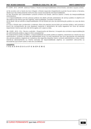 PROF. RICARDO DAMASCENO ASSEMBLEIA LEGISLATIVA - MS - 2016 DIREITO ADMINISTRATIVO
O CURSO PERMANENTE que mais APROVA! 63
9 - CESPE - 2013 - DPE-RR - Defensor Público / Acerca da responsabilidade civil do Estado, assinale a opção correta.
a) De acordo com a teoria do risco integral, o Estado responde integralmente quando houver danos a terceiros,
desde que não esteja presente nenhuma das causas excludentes de responsabilidade.
b) Nas situações que caracterizem conduta omissiva do Estado, deve-se adotar a teoria da irresponsabilidade
administrativa.
c) A responsabilidade civil das pessoas jurídicas de direito privado prestadoras de serviço público é objetiva em
decorrência dos danos que seus agentes, nessa qualidade, causarem a terceiros.
d) No Brasil, não se admite a responsabilidade civil do Estado por atos da administração pública no caso de dano
moral.
e) Caso o Estado seja condenado a indenizar vítima de prejuízos provocados por servidor público, será possível a
busca da compensação de suas despesas mediante o ajuizamento de ação regressiva em face do servidor
responsável, mesmo que este não tenha agido com culpa ou dolo.
10 - CESPE - 2013 - CNJ - Técnico Judiciário - Programação de Sistemas / A respeito de controle e responsabilização
da administração pública, julgue os itens subsequentes.
No ordenamento jurídico brasileiro, a responsabilidade do poder público é objetiva, adotando-se a teoria do risco
administrativo, fundada na ideia de solidariedade social, na justa repartição dos ônus decorrentes da prestação
dos serviços públicos, exigindo-se a presença dos seguintes requisitos: dano, conduta administrativa e nexo causal.
Admite-se abrandamento ou mesmo exclusão da responsabilidade objetiva, se coexistirem atenuantes ou
excludentes que atuem sobre o nexo de causalidade.
GABARITOS:
1 - E 2 - C 3 - E 4 - C 5 - E 6 - E 7 - E 8 - C 9 - C 10 - C
 
