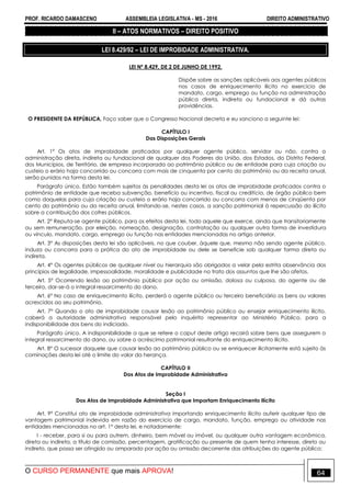 PROF. RICARDO DAMASCENO ASSEMBLEIA LEGISLATIVA - MS - 2016 DIREITO ADMINISTRATIVO
O CURSO PERMANENTE que mais APROVA! 64
II – ATOS NORMATIVOS – DIREITO POSITIVO
LEI 8.429/92 – LEI DE IMPROBIDADE ADMINISTRATIVA.
LEI Nº 8.429, DE 2 DE JUNHO DE 1992.
Dispõe sobre as sanções aplicáveis aos agentes públicos
nos casos de enriquecimento ilícito no exercício de
mandato, cargo, emprego ou função na administração
pública direta, indireta ou fundacional e dá outras
providências.
O PRESIDENTE DA REPÚBLICA, Faço saber que o Congresso Nacional decreta e eu sanciono a seguinte lei:
CAPÍTULO I
Das Disposições Gerais
Art. 1° Os atos de improbidade praticados por qualquer agente público, servidor ou não, contra a
administração direta, indireta ou fundacional de qualquer dos Poderes da União, dos Estados, do Distrito Federal,
dos Municípios, de Território, de empresa incorporada ao patrimônio público ou de entidade para cuja criação ou
custeio o erário haja concorrido ou concorra com mais de cinquenta por cento do patrimônio ou da receita anual,
serão punidos na forma desta lei.
Parágrafo único. Estão também sujeitos às penalidades desta lei os atos de improbidade praticados contra o
patrimônio de entidade que receba subvenção, benefício ou incentivo, fiscal ou creditício, de órgão público bem
como daquelas para cuja criação ou custeio o erário haja concorrido ou concorra com menos de cinqüenta por
cento do patrimônio ou da receita anual, limitando-se, nestes casos, a sanção patrimonial à repercussão do ilícito
sobre a contribuição dos cofres públicos.
Art. 2° Reputa-se agente público, para os efeitos desta lei, todo aquele que exerce, ainda que transitoriamente
ou sem remuneração, por eleição, nomeação, designação, contratação ou qualquer outra forma de investidura
ou vínculo, mandato, cargo, emprego ou função nas entidades mencionadas no artigo anterior.
Art. 3° As disposições desta lei são aplicáveis, no que couber, àquele que, mesmo não sendo agente público,
induza ou concorra para a prática do ato de improbidade ou dele se beneficie sob qualquer forma direta ou
indireta.
Art. 4° Os agentes públicos de qualquer nível ou hierarquia são obrigados a velar pela estrita observância dos
princípios de legalidade, impessoalidade, moralidade e publicidade no trato dos assuntos que lhe são afetos.
Art. 5° Ocorrendo lesão ao patrimônio público por ação ou omissão, dolosa ou culposa, do agente ou de
terceiro, dar-se-á o integral ressarcimento do dano.
Art. 6° No caso de enriquecimento ilícito, perderá o agente público ou terceiro beneficiário os bens ou valores
acrescidos ao seu patrimônio.
Art. 7° Quando o ato de improbidade causar lesão ao patrimônio público ou ensejar enriquecimento ilícito,
caberá a autoridade administrativa responsável pelo inquérito representar ao Ministério Público, para a
indisponibilidade dos bens do indiciado.
Parágrafo único. A indisponibilidade a que se refere o caput deste artigo recairá sobre bens que assegurem o
integral ressarcimento do dano, ou sobre o acréscimo patrimonial resultante do enriquecimento ilícito.
Art. 8° O sucessor daquele que causar lesão ao patrimônio público ou se enriquecer ilicitamente está sujeito às
cominações desta lei até o limite do valor da herança.
CAPÍTULO II
Dos Atos de Improbidade Administrativa
Seção I
Dos Atos de Improbidade Administrativa que Importam Enriquecimento Ilícito
Art. 9° Constitui ato de improbidade administrativa importando enriquecimento ilícito auferir qualquer tipo de
vantagem patrimonial indevida em razão do exercício de cargo, mandato, função, emprego ou atividade nas
entidades mencionadas no art. 1° desta lei, e notadamente:
I - receber, para si ou para outrem, dinheiro, bem móvel ou imóvel, ou qualquer outra vantagem econômica,
direta ou indireta, a título de comissão, percentagem, gratificação ou presente de quem tenha interesse, direto ou
indireto, que possa ser atingido ou amparado por ação ou omissão decorrente das atribuições do agente público;
 